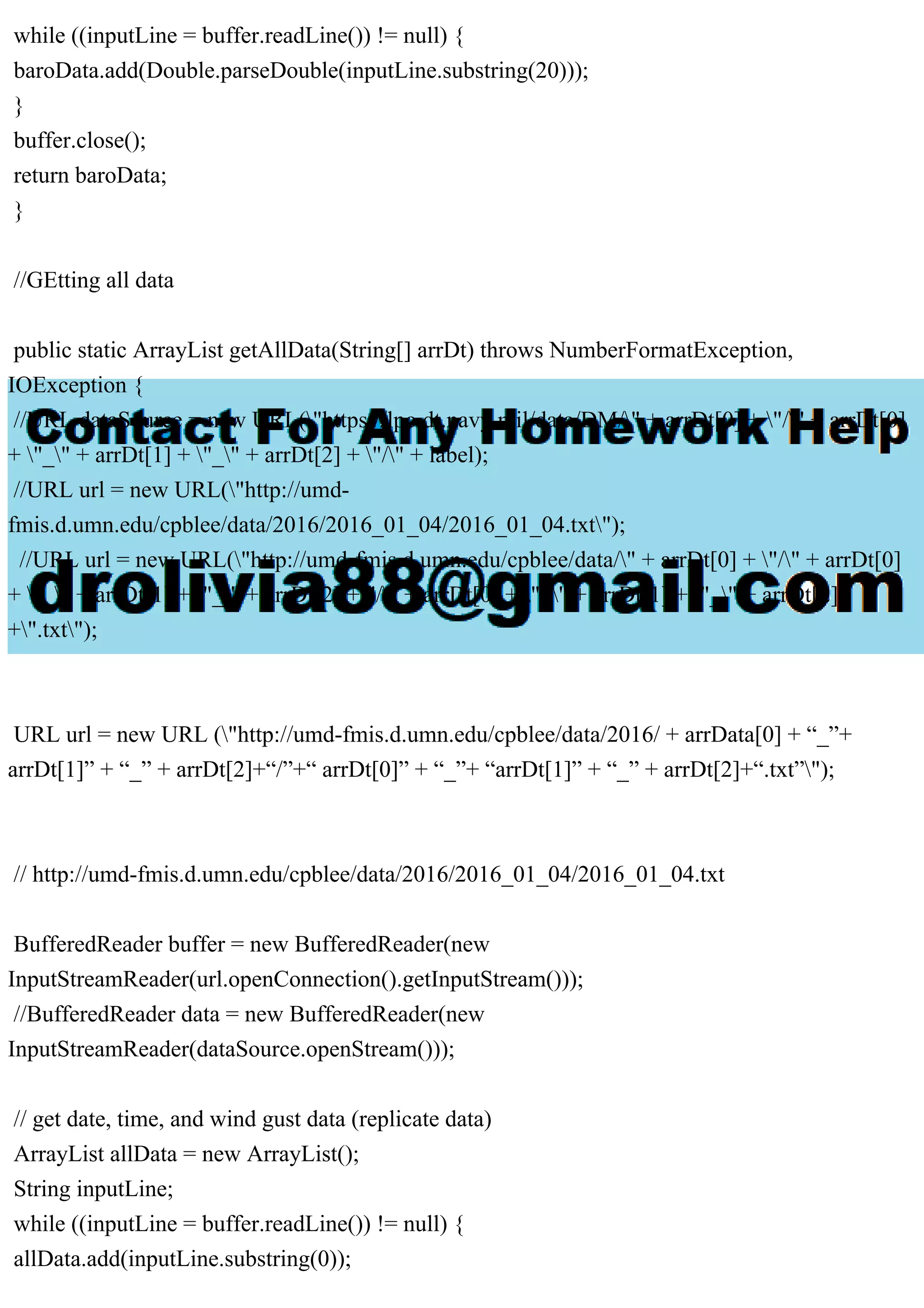 while ((inputLine = buffer.readLine()) != null) {
baroData.add(Double.parseDouble(inputLine.substring(20)));
}
buffer.close();
return baroData;
}
//GEtting all data
public static ArrayList getAllData(String[] arrDt) throws NumberFormatException,
IOException {
//URL dataSource = new URL("https://lpo.dt.navy.mil/data/DM/" + arrDt[0] + "/" + arrDt[0]
+ "_" + arrDt[1] + "_" + arrDt[2] + "/" + label);
//URL url = new URL("http://umd-
fmis.d.umn.edu/cpblee/data/2016/2016_01_04/2016_01_04.txt");
//URL url = new URL("http://umd-fmis.d.umn.edu/cpblee/data/" + arrDt[0] + "/" + arrDt[0]
+ "_" + arrDt[1] + "_" + arrDt[2] +"/" + arrDt[0] + "_" + arrDt[1] + "_" + arrDt[2]
+".txt");
URL url = new URL ("http://umd-fmis.d.umn.edu/cpblee/data/2016/ + arrData[0] + “_”+
arrDt[1]” + “_” + arrDt[2]+“/”+“ arrDt[0]” + “_”+ “arrDt[1]” + “_” + arrDt[2]+“.txt”");
// http://umd-fmis.d.umn.edu/cpblee/data/2016/2016_01_04/2016_01_04.txt
BufferedReader buffer = new BufferedReader(new
InputStreamReader(url.openConnection().getInputStream()));
//BufferedReader data = new BufferedReader(new
InputStreamReader(dataSource.openStream()));
// get date, time, and wind gust data (replicate data)
ArrayList allData = new ArrayList();
String inputLine;
while ((inputLine = buffer.readLine()) != null) {
allData.add(inputLine.substring(0));
 