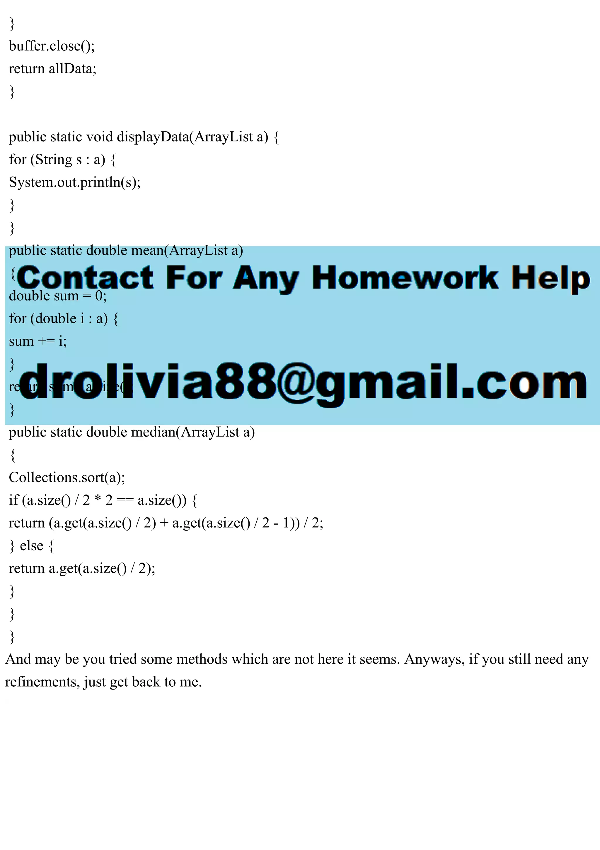 }
buffer.close();
return allData;
}
public static void displayData(ArrayList a) {
for (String s : a) {
System.out.println(s);
}
}
public static double mean(ArrayList a)
{
double sum = 0;
for (double i : a) {
sum += i;
}
return sum / a.size();
}
public static double median(ArrayList a)
{
Collections.sort(a);
if (a.size() / 2 * 2 == a.size()) {
return (a.get(a.size() / 2) + a.get(a.size() / 2 - 1)) / 2;
} else {
return a.get(a.size() / 2);
}
}
}
And may be you tried some methods which are not here it seems. Anyways, if you still need any
refinements, just get back to me.
 
