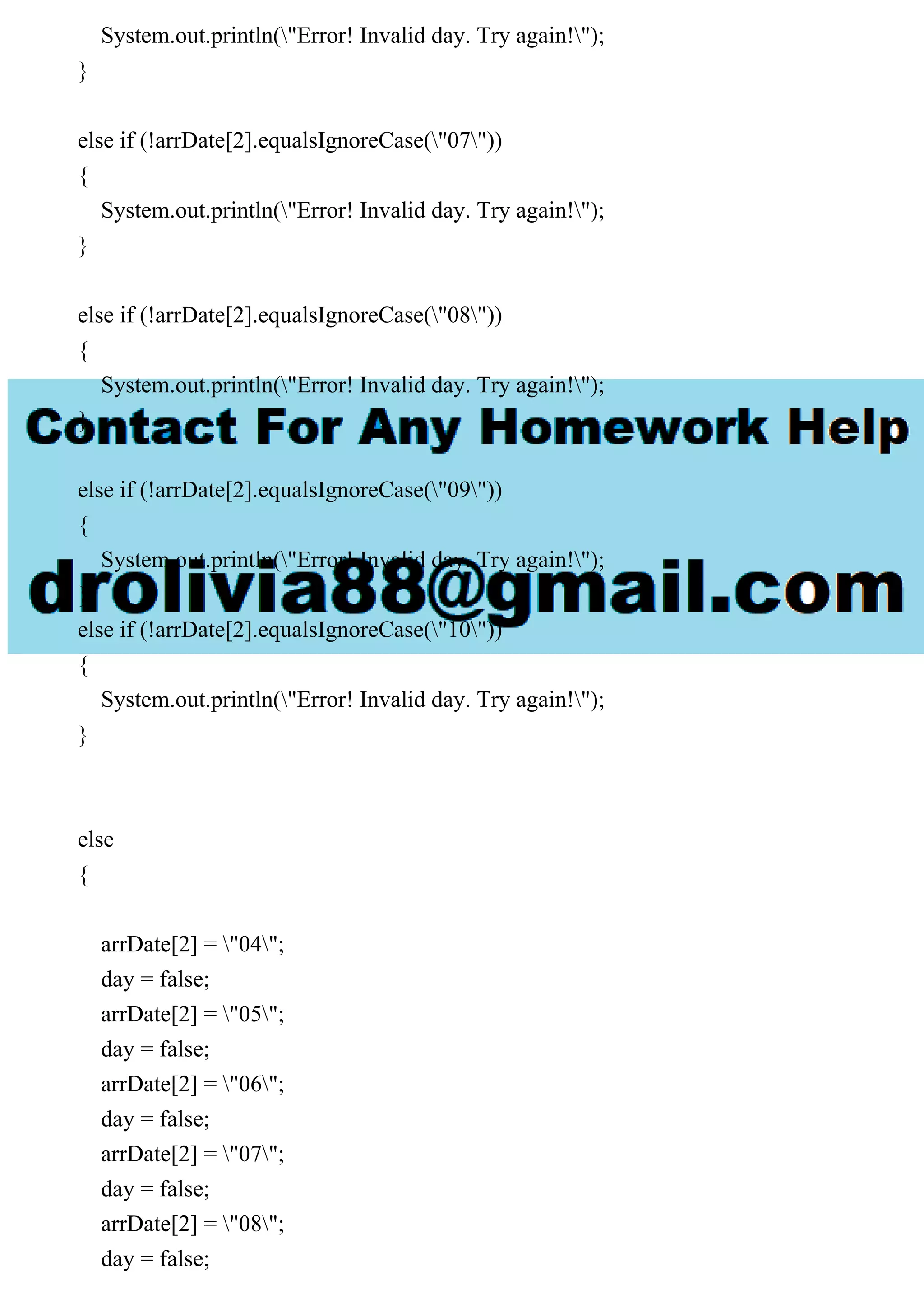 System.out.println("Error! Invalid day. Try again!");
}
else if (!arrDate[2].equalsIgnoreCase("07"))
{
System.out.println("Error! Invalid day. Try again!");
}
else if (!arrDate[2].equalsIgnoreCase("08"))
{
System.out.println("Error! Invalid day. Try again!");
}
else if (!arrDate[2].equalsIgnoreCase("09"))
{
System.out.println("Error! Invalid day. Try again!");
}
else if (!arrDate[2].equalsIgnoreCase("10"))
{
System.out.println("Error! Invalid day. Try again!");
}
else
{
arrDate[2] = "04";
day = false;
arrDate[2] = "05";
day = false;
arrDate[2] = "06";
day = false;
arrDate[2] = "07";
day = false;
arrDate[2] = "08";
day = false;
 