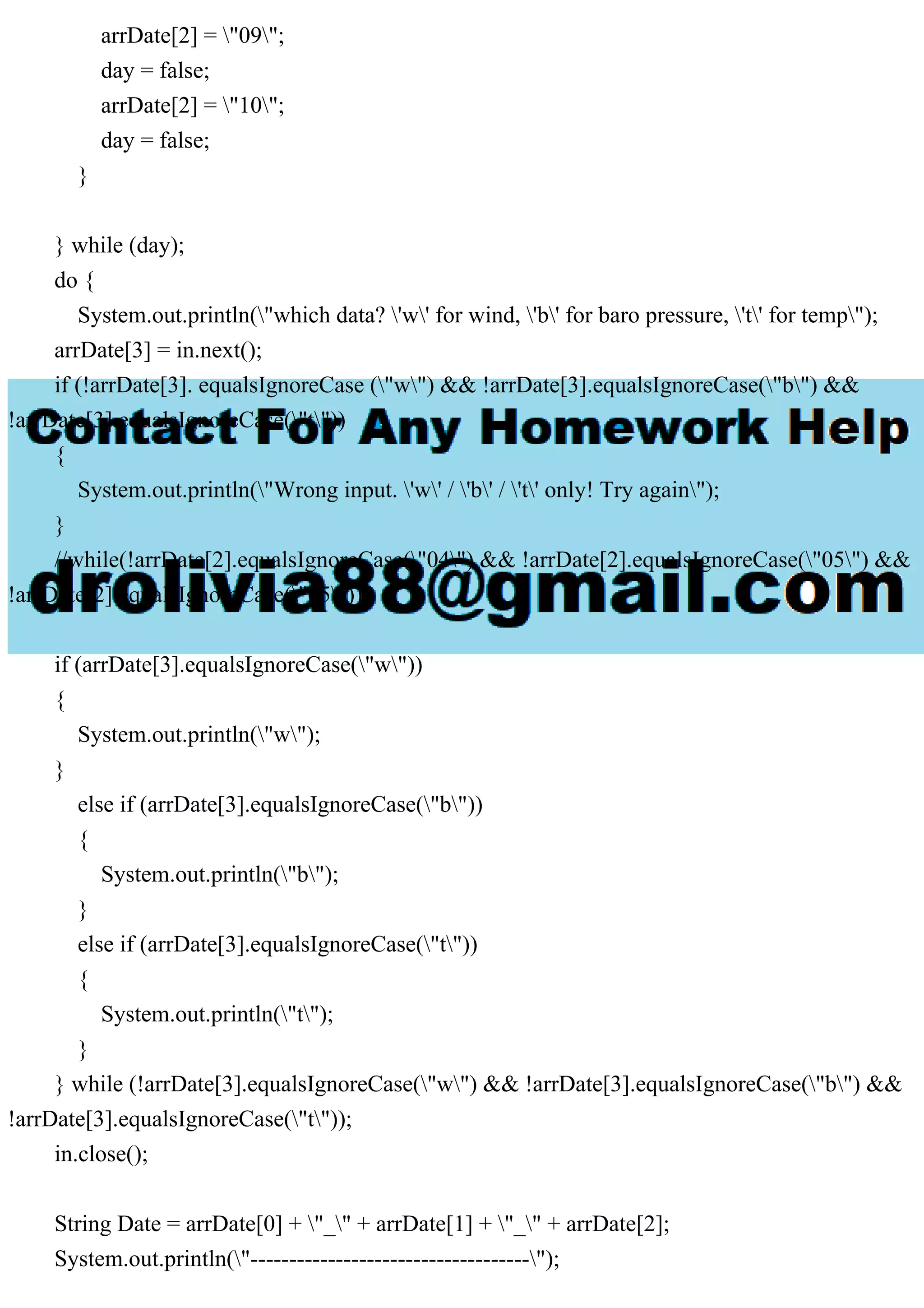 arrDate[2] = "09";
day = false;
arrDate[2] = "10";
day = false;
}
} while (day);
do {
System.out.println("which data? 'w' for wind, 'b' for baro pressure, 't' for temp");
arrDate[3] = in.next();
if (!arrDate[3]. equalsIgnoreCase ("w") && !arrDate[3].equalsIgnoreCase("b") &&
!arrDate[3].equalsIgnoreCase("t"))
{
System.out.println("Wrong input. 'w' / 'b' / 't' only! Try again");
}
//while(!arrDate[2].equalsIgnoreCase("04") && !arrDate[2].equalsIgnoreCase("05") &&
!arrDate[2].equalsIgnoreCase("05"));
if (arrDate[3].equalsIgnoreCase("w"))
{
System.out.println("w");
}
else if (arrDate[3].equalsIgnoreCase("b"))
{
System.out.println("b");
}
else if (arrDate[3].equalsIgnoreCase("t"))
{
System.out.println("t");
}
} while (!arrDate[3].equalsIgnoreCase("w") && !arrDate[3].equalsIgnoreCase("b") &&
!arrDate[3].equalsIgnoreCase("t"));
in.close();
String Date = arrDate[0] + "_" + arrDate[1] + "_" + arrDate[2];
System.out.println("------------------------------------");
 