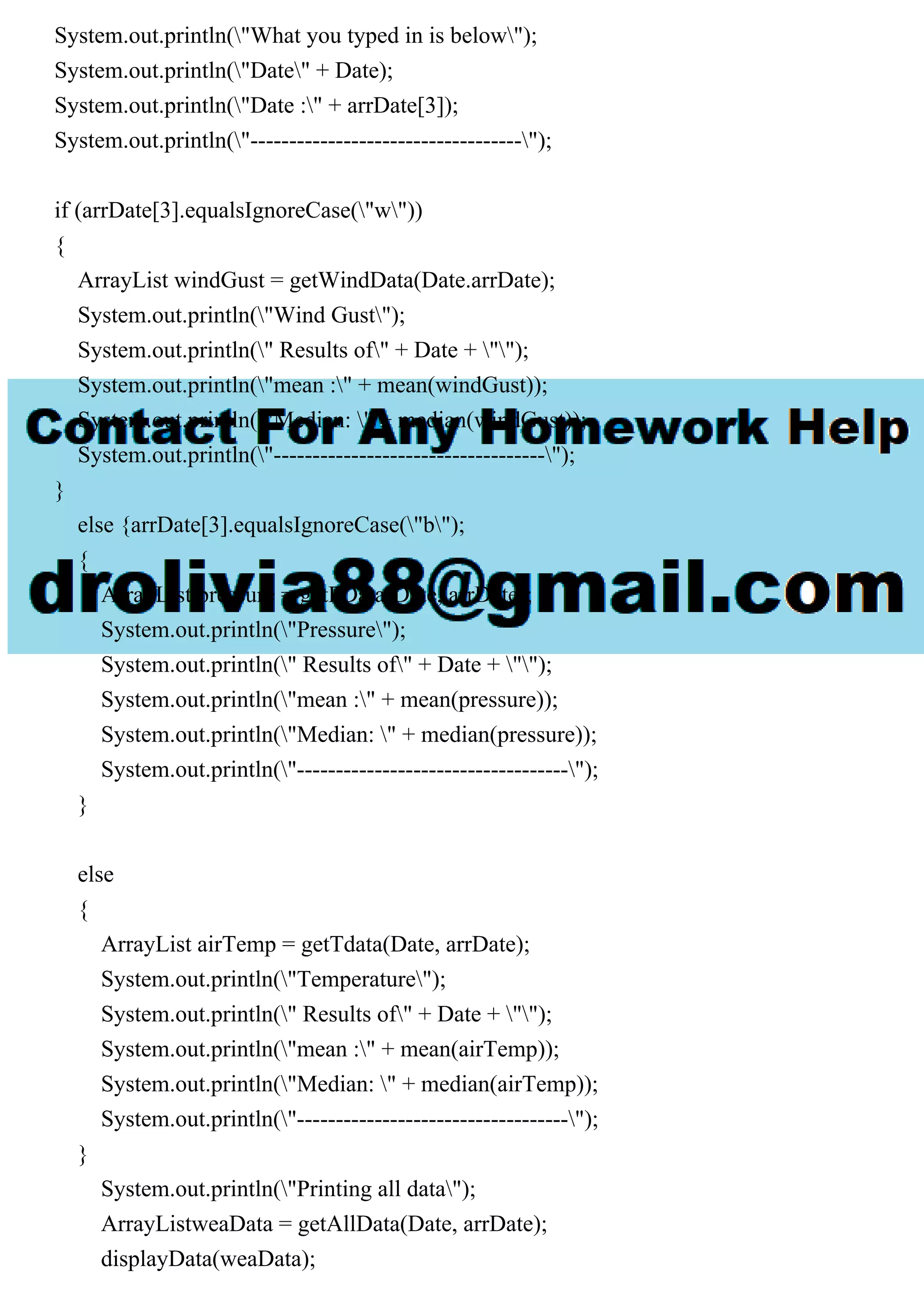System.out.println("What you typed in is below");
System.out.println("Date" + Date);
System.out.println("Date :" + arrDate[3]);
System.out.println("-----------------------------------");
if (arrDate[3].equalsIgnoreCase("w"))
{
ArrayList windGust = getWindData(Date.arrDate);
System.out.println("Wind Gust");
System.out.println(" Results of" + Date + "");
System.out.println("mean :" + mean(windGust));
System.out.println("Median: " + median(windGust));
System.out.println("-----------------------------------");
}
else {arrDate[3].equalsIgnoreCase("b");
{
ArrayList pressure = getPData(Date, arrDate);
System.out.println("Pressure");
System.out.println(" Results of" + Date + "");
System.out.println("mean :" + mean(pressure));
System.out.println("Median: " + median(pressure));
System.out.println("-----------------------------------");
}
else
{
ArrayList airTemp = getTdata(Date, arrDate);
System.out.println("Temperature");
System.out.println(" Results of" + Date + "");
System.out.println("mean :" + mean(airTemp));
System.out.println("Median: " + median(airTemp));
System.out.println("-----------------------------------");
}
System.out.println("Printing all data");
ArrayListweaData = getAllData(Date, arrDate);
displayData(weaData);
 