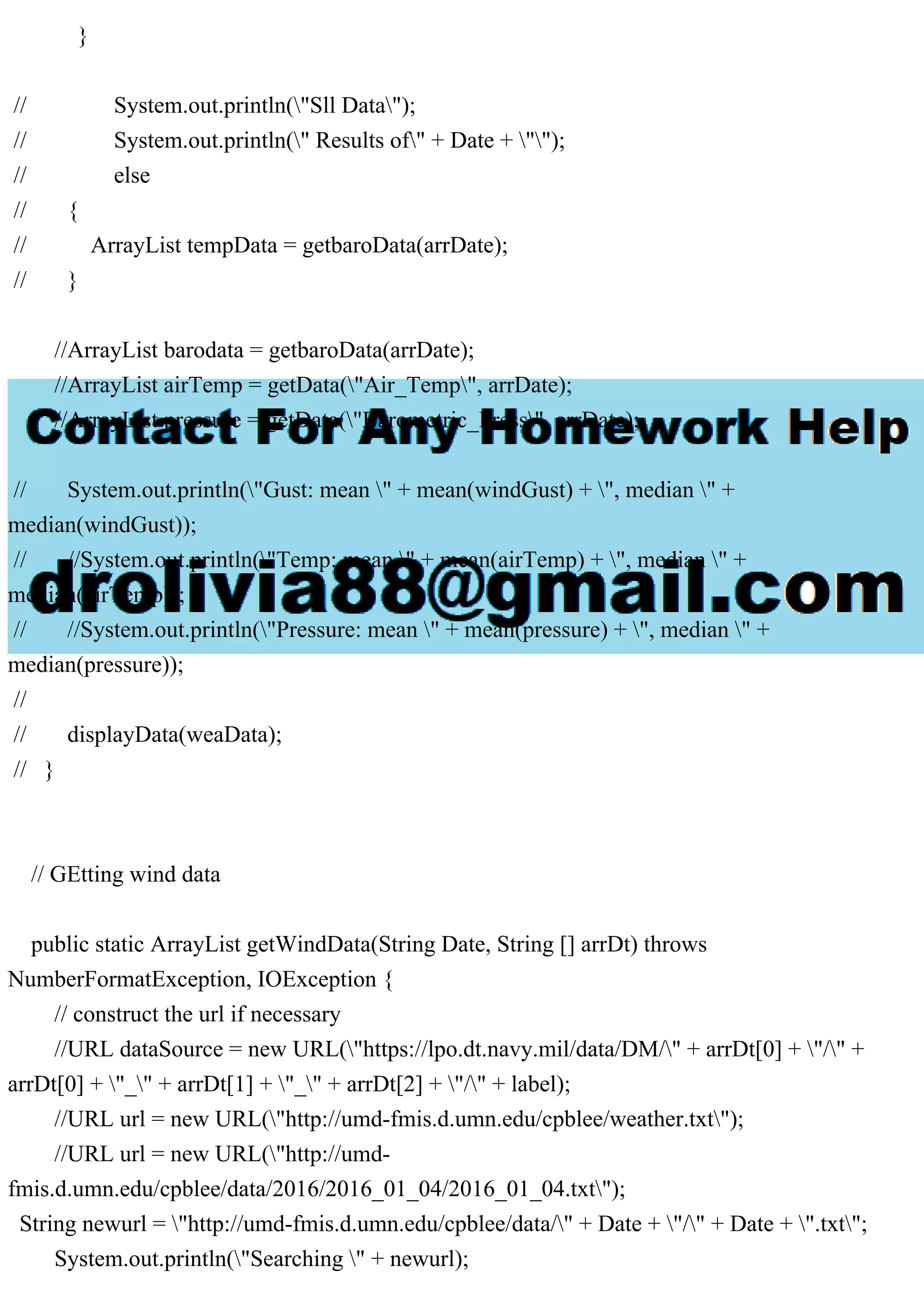 }
// System.out.println("Sll Data");
// System.out.println(" Results of" + Date + "");
// else
// {
// ArrayList tempData = getbaroData(arrDate);
// }
//ArrayList barodata = getbaroData(arrDate);
//ArrayList airTemp = getData("Air_Temp", arrDate);
//ArrayList pressure = getData("Barometric_Press", arrDate);
// System.out.println("Gust: mean " + mean(windGust) + ", median " +
median(windGust));
// //System.out.println("Temp: mean " + mean(airTemp) + ", median " +
median(airTemp));
// //System.out.println("Pressure: mean " + mean(pressure) + ", median " +
median(pressure));
//
// displayData(weaData);
// }
// GEtting wind data
public static ArrayList getWindData(String Date, String [] arrDt) throws
NumberFormatException, IOException {
// construct the url if necessary
//URL dataSource = new URL("https://lpo.dt.navy.mil/data/DM/" + arrDt[0] + "/" +
arrDt[0] + "_" + arrDt[1] + "_" + arrDt[2] + "/" + label);
//URL url = new URL("http://umd-fmis.d.umn.edu/cpblee/weather.txt");
//URL url = new URL("http://umd-
fmis.d.umn.edu/cpblee/data/2016/2016_01_04/2016_01_04.txt");
String newurl = "http://umd-fmis.d.umn.edu/cpblee/data/" + Date + "/" + Date + ".txt";
System.out.println("Searching " + newurl);
 