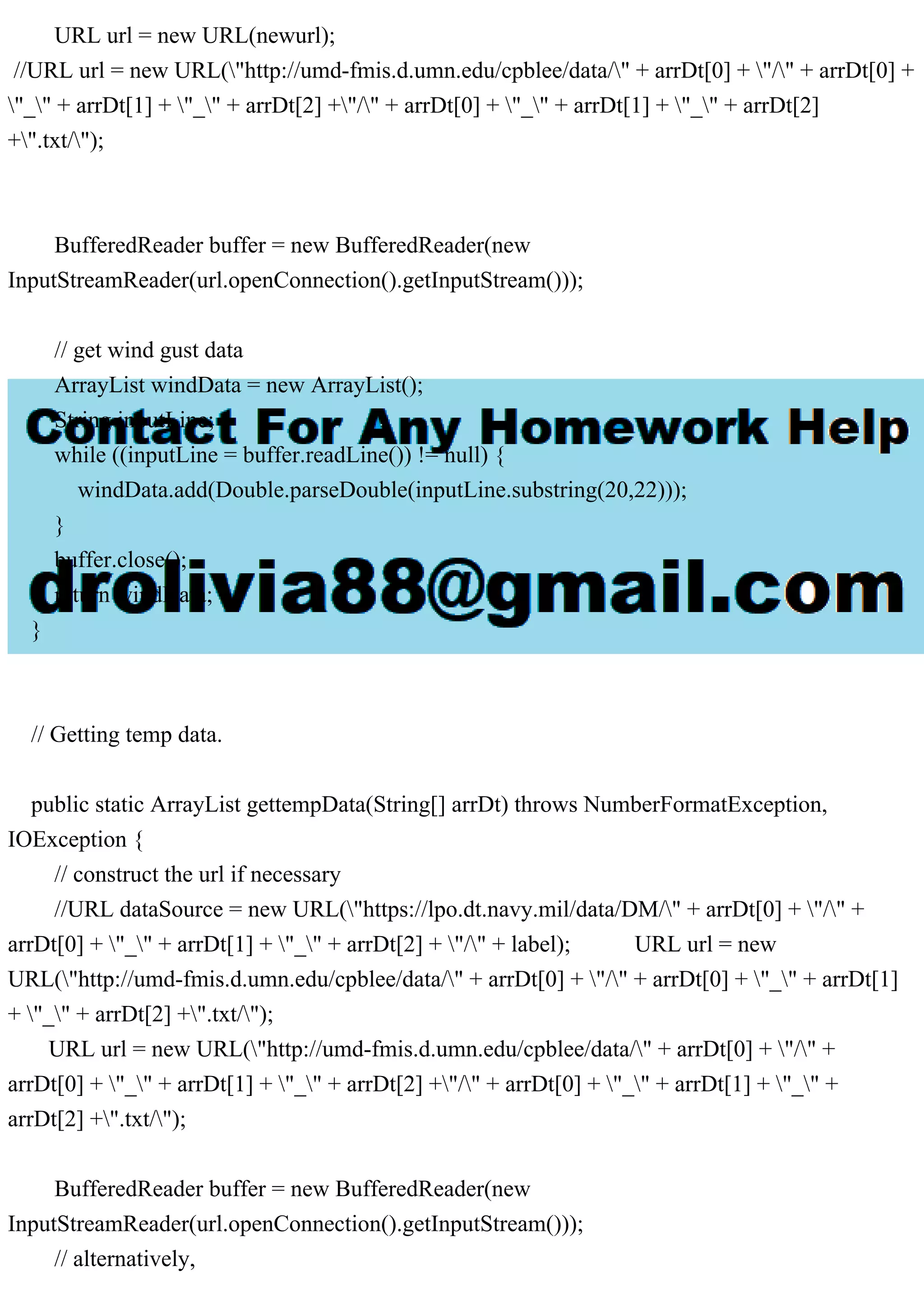 URL url = new URL(newurl);
//URL url = new URL("http://umd-fmis.d.umn.edu/cpblee/data/" + arrDt[0] + "/" + arrDt[0] +
"_" + arrDt[1] + "_" + arrDt[2] +"/" + arrDt[0] + "_" + arrDt[1] + "_" + arrDt[2]
+".txt/");
BufferedReader buffer = new BufferedReader(new
InputStreamReader(url.openConnection().getInputStream()));
// get wind gust data
ArrayList windData = new ArrayList();
String inputLine;
while ((inputLine = buffer.readLine()) != null) {
windData.add(Double.parseDouble(inputLine.substring(20,22)));
}
buffer.close();
return windData;
}
// Getting temp data.
public static ArrayList gettempData(String[] arrDt) throws NumberFormatException,
IOException {
// construct the url if necessary
//URL dataSource = new URL("https://lpo.dt.navy.mil/data/DM/" + arrDt[0] + "/" +
arrDt[0] + "_" + arrDt[1] + "_" + arrDt[2] + "/" + label); URL url = new
URL("http://umd-fmis.d.umn.edu/cpblee/data/" + arrDt[0] + "/" + arrDt[0] + "_" + arrDt[1]
+ "_" + arrDt[2] +".txt/");
URL url = new URL("http://umd-fmis.d.umn.edu/cpblee/data/" + arrDt[0] + "/" +
arrDt[0] + "_" + arrDt[1] + "_" + arrDt[2] +"/" + arrDt[0] + "_" + arrDt[1] + "_" +
arrDt[2] +".txt/");
BufferedReader buffer = new BufferedReader(new
InputStreamReader(url.openConnection().getInputStream()));
// alternatively,
 
