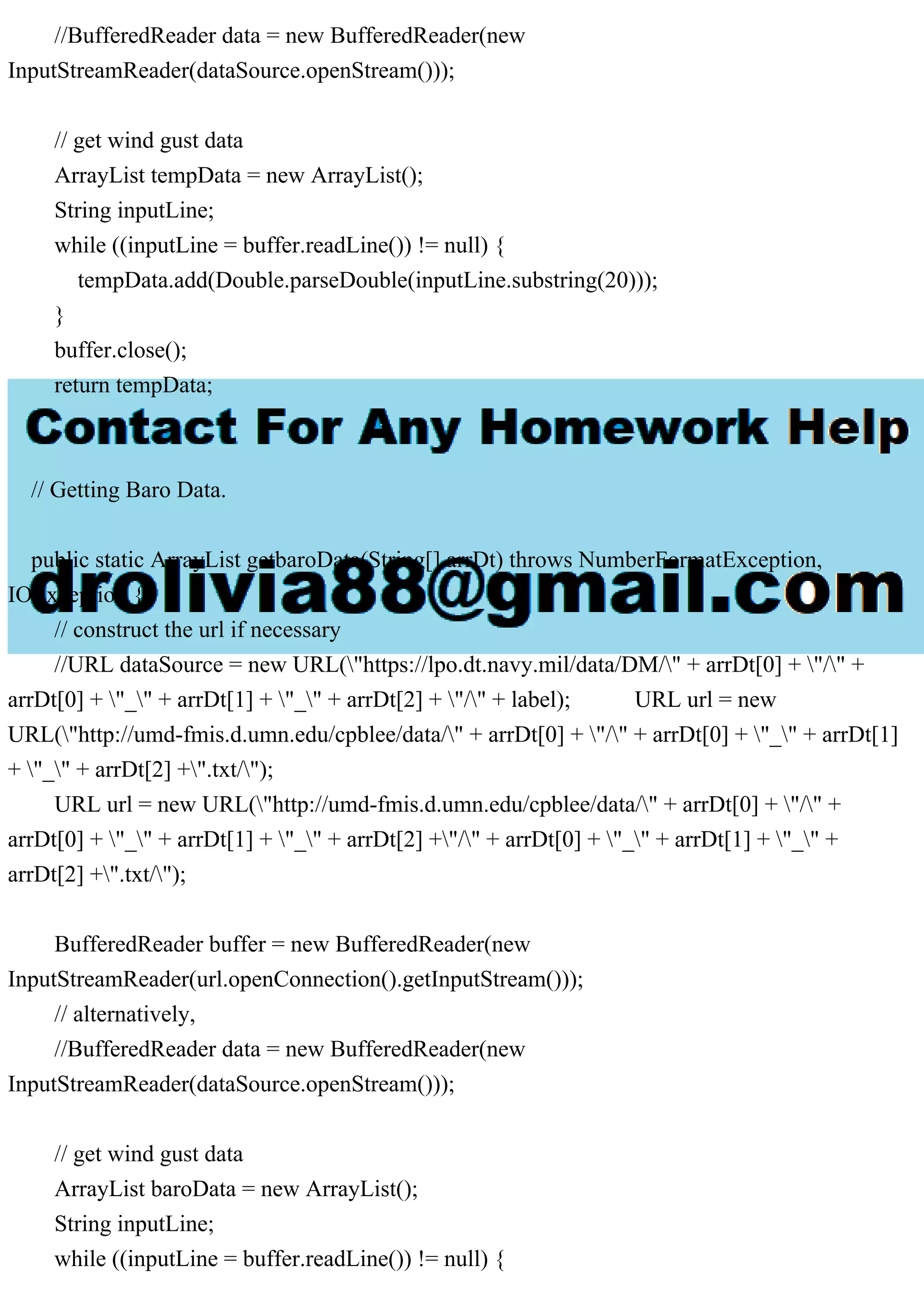 //BufferedReader data = new BufferedReader(new
InputStreamReader(dataSource.openStream()));
// get wind gust data
ArrayList tempData = new ArrayList();
String inputLine;
while ((inputLine = buffer.readLine()) != null) {
tempData.add(Double.parseDouble(inputLine.substring(20)));
}
buffer.close();
return tempData;
}
// Getting Baro Data.
public static ArrayList getbaroData(String[] arrDt) throws NumberFormatException,
IOException {
// construct the url if necessary
//URL dataSource = new URL("https://lpo.dt.navy.mil/data/DM/" + arrDt[0] + "/" +
arrDt[0] + "_" + arrDt[1] + "_" + arrDt[2] + "/" + label); URL url = new
URL("http://umd-fmis.d.umn.edu/cpblee/data/" + arrDt[0] + "/" + arrDt[0] + "_" + arrDt[1]
+ "_" + arrDt[2] +".txt/");
URL url = new URL("http://umd-fmis.d.umn.edu/cpblee/data/" + arrDt[0] + "/" +
arrDt[0] + "_" + arrDt[1] + "_" + arrDt[2] +"/" + arrDt[0] + "_" + arrDt[1] + "_" +
arrDt[2] +".txt/");
BufferedReader buffer = new BufferedReader(new
InputStreamReader(url.openConnection().getInputStream()));
// alternatively,
//BufferedReader data = new BufferedReader(new
InputStreamReader(dataSource.openStream()));
// get wind gust data
ArrayList baroData = new ArrayList();
String inputLine;
while ((inputLine = buffer.readLine()) != null) {
 