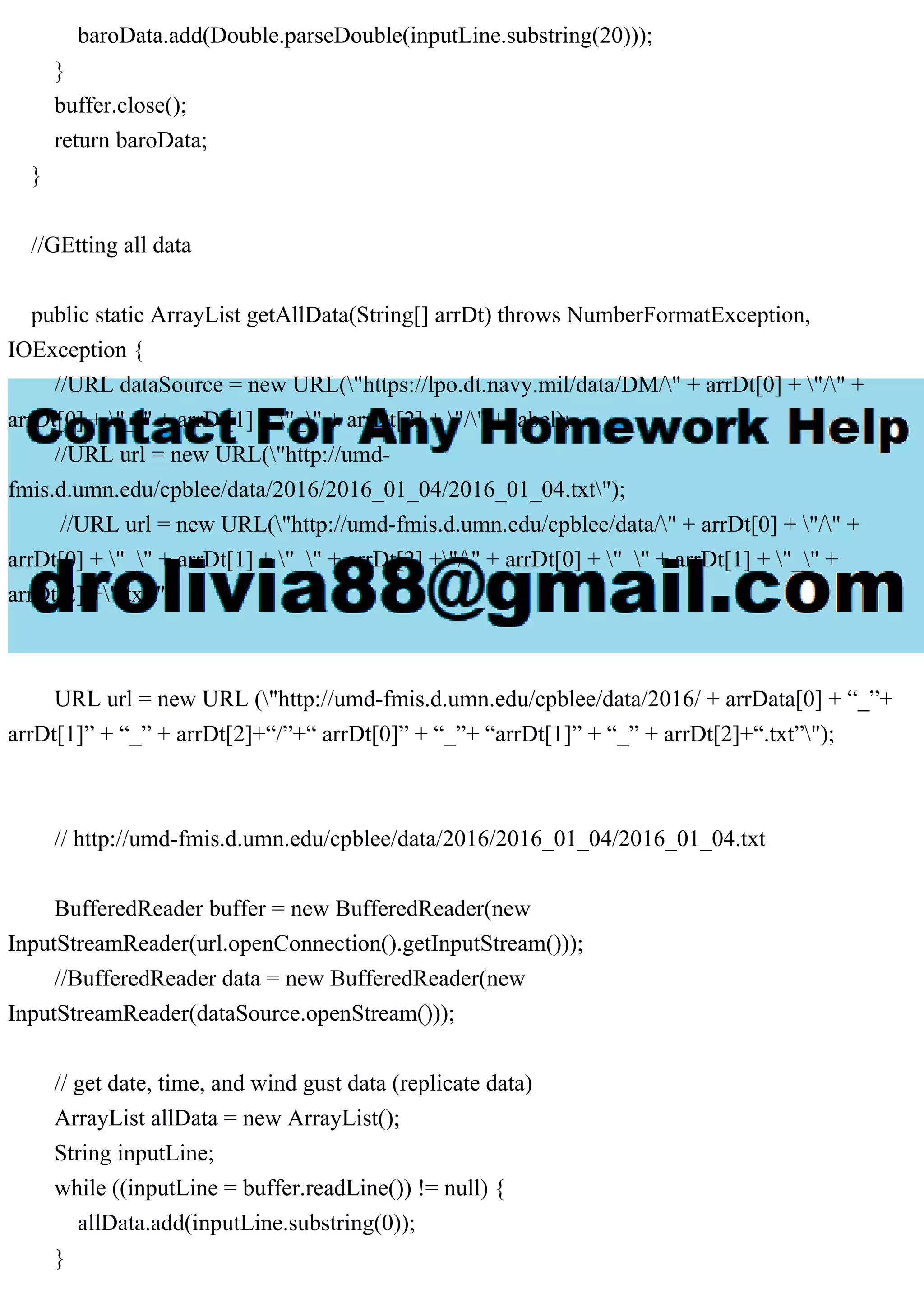 baroData.add(Double.parseDouble(inputLine.substring(20)));
}
buffer.close();
return baroData;
}
//GEtting all data
public static ArrayList getAllData(String[] arrDt) throws NumberFormatException,
IOException {
//URL dataSource = new URL("https://lpo.dt.navy.mil/data/DM/" + arrDt[0] + "/" +
arrDt[0] + "_" + arrDt[1] + "_" + arrDt[2] + "/" + label);
//URL url = new URL("http://umd-
fmis.d.umn.edu/cpblee/data/2016/2016_01_04/2016_01_04.txt");
//URL url = new URL("http://umd-fmis.d.umn.edu/cpblee/data/" + arrDt[0] + "/" +
arrDt[0] + "_" + arrDt[1] + "_" + arrDt[2] +"/" + arrDt[0] + "_" + arrDt[1] + "_" +
arrDt[2] +".txt");
URL url = new URL ("http://umd-fmis.d.umn.edu/cpblee/data/2016/ + arrData[0] + “_”+
arrDt[1]” + “_” + arrDt[2]+“/”+“ arrDt[0]” + “_”+ “arrDt[1]” + “_” + arrDt[2]+“.txt”");
// http://umd-fmis.d.umn.edu/cpblee/data/2016/2016_01_04/2016_01_04.txt
BufferedReader buffer = new BufferedReader(new
InputStreamReader(url.openConnection().getInputStream()));
//BufferedReader data = new BufferedReader(new
InputStreamReader(dataSource.openStream()));
// get date, time, and wind gust data (replicate data)
ArrayList allData = new ArrayList();
String inputLine;
while ((inputLine = buffer.readLine()) != null) {
allData.add(inputLine.substring(0));
}
 