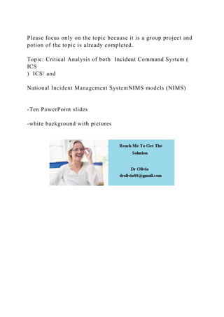 Please focus only on the topic because it is a group project and
potion of the topic is already completed.
Topic: Critical Analysis of both Incident Command System (
ICS
) ICS/ and
National Incident Management SystemNIMS models (NIMS)
-Ten PowerPoint slides
-white background with pictures
 
