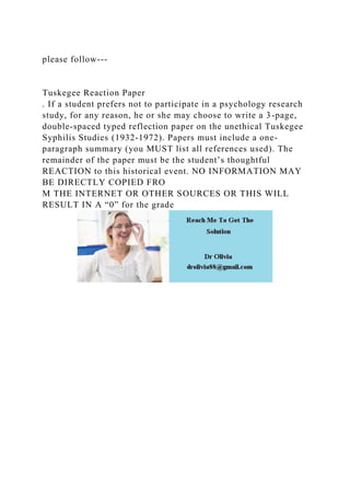 please follow---
Tuskegee Reaction Paper
. If a student prefers not to participate in a psychology research
study, for any reason, he or she may choose to write a 3-page,
double-spaced typed reflection paper on the unethical Tuskegee
Syphilis Studies (1932-1972). Papers must include a one-
paragraph summary (you MUST list all references used). The
remainder of the paper must be the student’s thoughtful
REACTION to this historical event. NO INFORMATION MAY
BE DIRECTLY COPIED FRO
M THE INTERNET OR OTHER SOURCES OR THIS WILL
RESULT IN A “0” for the grade
 