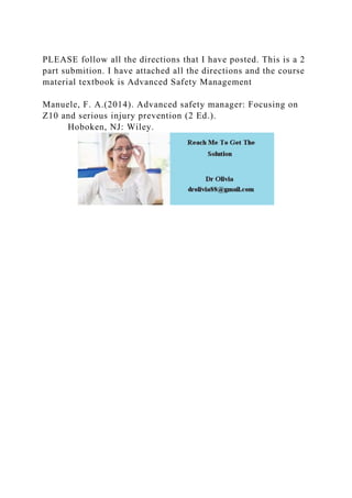 PLEASE follow all the directions that I have posted. This is a 2
part submition. I have attached all the directions and the course
material textbook is Advanced Safety Management
Manuele, F. A.(2014). Advanced safety manager: Focusing on
Z10 and serious injury prevention (2 Ed.).
Hoboken, NJ: Wiley.
 