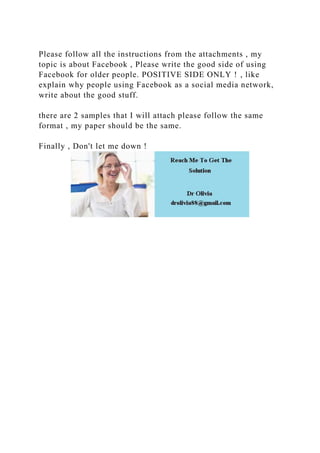 Please follow all the instructions from the attachments , my
topic is about Facebook , Please write the good side of using
Facebook for older people. POSITIVE SIDE ONLY ! , like
explain why people using Facebook as a social media network,
write about the good stuff.
there are 2 samples that I will attach please follow the same
format , my paper should be the same.
Finally , Don't let me down !
 