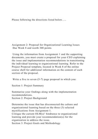 Please following the directions listed below…..
Assignment 2: Proposal for Organizational Learning Issues
Due Week 8 and worth 300 points
Using the information from Assignment 1 and the supporting
documents, you must create a proposal for your CEO explaining
the issue and implementation recommendations in transitioning
the individual learning to organizational learning. Refer to the
Project Proposal template, located in Week 8 of the online
course shell for additional information on the content of each
section of the proposal.
Write a five to seven (5-7) page proposal in which you:
Section 1: Project Summary
Summarize your findings along with the implementation
recommendations.
Section 2: Project Background
Determine the issue that has disconnected the culture and
organizational learning based on the three (3) selected
mystifications from Assignment 1.
Critique the current OLM(s)’ hindrance to organizational
learning and provide your recommendation(s) for the
organization to address the issue.
Section 3: Project Goals and Methodology
 