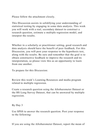 Please follow the attachment closely.
This Discussion assists in solidifying your understanding of
statistical testing by engaging in some data analysis. This week
you will work with a real, secondary dataset to construct a
research question, estimate a multiple regression model, and
interpret the results.
Whether in a scholarly or practitioner setting, good research and
data analysis should have the benefit of peer feedback. For this
Discussion, you will post your response to the hypothesis test,
along with the results. Be sure and remember that the goal is to
obtain constructive feedback to improve the research and its
interpretation, so please view this as an opportunity to learn
from one another.
To prepare for this Discussion:
Review this week’s Learning Resources and media program
related to multiple regression.
Create a research question using the Afrobarometer Dataset or
the HS Long Survey Dataset, that can be answered by multiple
regression.
By Day 3
Use SPSS to answer the research question. Post your response
to the following:
If you are using the Afrobarometer Dataset, report the mean of
 