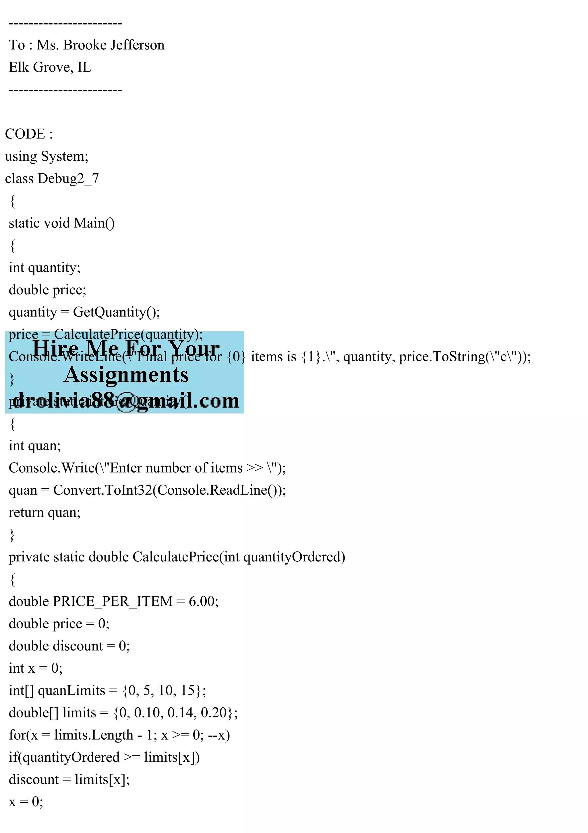 -----------------------
To : Ms. Brooke Jefferson
Elk Grove, IL
-----------------------
CODE :
using System;
class Debug2_7
{
static void Main()
{
int quantity;
double price;
quantity = GetQuantity();
price = CalculatePrice(quantity);
Console.WriteLine("Final price for {0} items is {1}.", quantity, price.ToString("c"));
}
private static int GetQuantity()
{
int quan;
Console.Write("Enter number of items >> ");
quan = Convert.ToInt32(Console.ReadLine());
return quan;
}
private static double CalculatePrice(int quantityOrdered)
{
double PRICE_PER_ITEM = 6.00;
double price = 0;
double discount = 0;
int x = 0;
int[] quanLimits = {0, 5, 10, 15};
double[] limits = {0, 0.10, 0.14, 0.20};
for(x = limits.Length - 1; x >= 0; --x)
if(quantityOrdered >= limits[x])
discount = limits[x];
x = 0;
 
