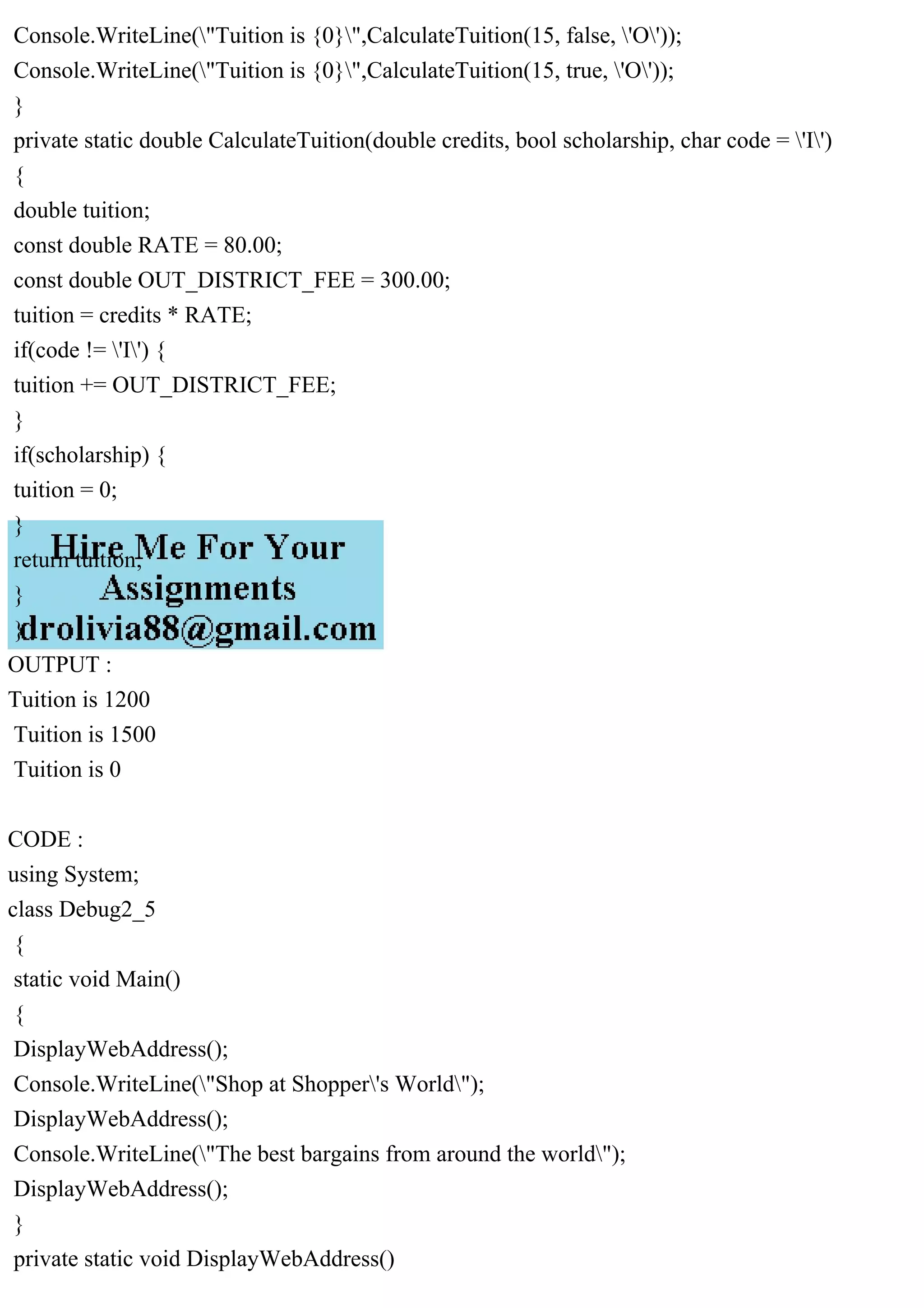 Console.WriteLine("Tuition is {0}",CalculateTuition(15, false, 'O'));
Console.WriteLine("Tuition is {0}",CalculateTuition(15, true, 'O'));
}
private static double CalculateTuition(double credits, bool scholarship, char code = 'I')
{
double tuition;
const double RATE = 80.00;
const double OUT_DISTRICT_FEE = 300.00;
tuition = credits * RATE;
if(code != 'I') {
tuition += OUT_DISTRICT_FEE;
}
if(scholarship) {
tuition = 0;
}
return tuition;
}
}
OUTPUT :
Tuition is 1200
Tuition is 1500
Tuition is 0
CODE :
using System;
class Debug2_5
{
static void Main()
{
DisplayWebAddress();
Console.WriteLine("Shop at Shopper's World");
DisplayWebAddress();
Console.WriteLine("The best bargains from around the world");
DisplayWebAddress();
}
private static void DisplayWebAddress()
 