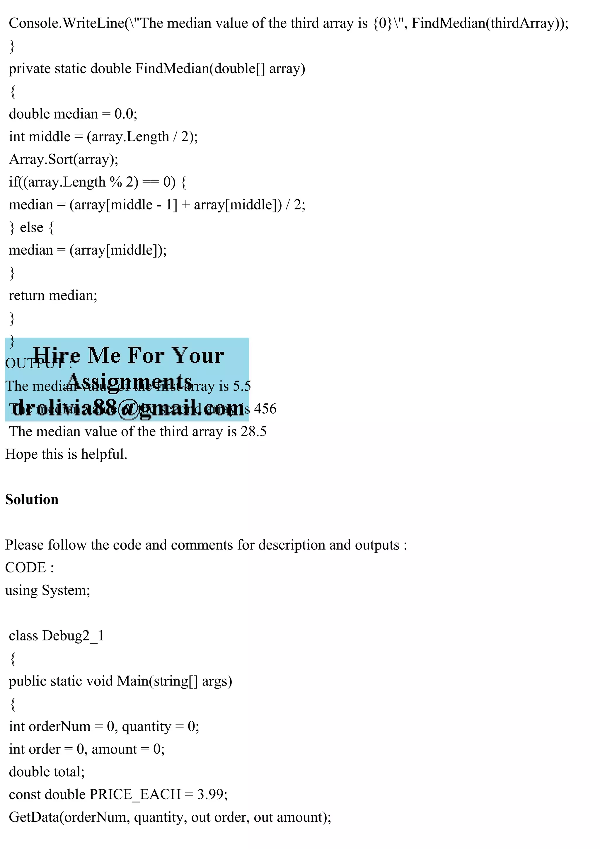 Console.WriteLine("The median value of the third array is {0}", FindMedian(thirdArray));
}
private static double FindMedian(double[] array)
{
double median = 0.0;
int middle = (array.Length / 2);
Array.Sort(array);
if((array.Length % 2) == 0) {
median = (array[middle - 1] + array[middle]) / 2;
} else {
median = (array[middle]);
}
return median;
}
}
OUTPUT :
The median value of the first array is 5.5
The median value of the second array is 456
The median value of the third array is 28.5
Hope this is helpful.
Solution
Please follow the code and comments for description and outputs :
CODE :
using System;
class Debug2_1
{
public static void Main(string[] args)
{
int orderNum = 0, quantity = 0;
int order = 0, amount = 0;
double total;
const double PRICE_EACH = 3.99;
GetData(orderNum, quantity, out order, out amount);
 