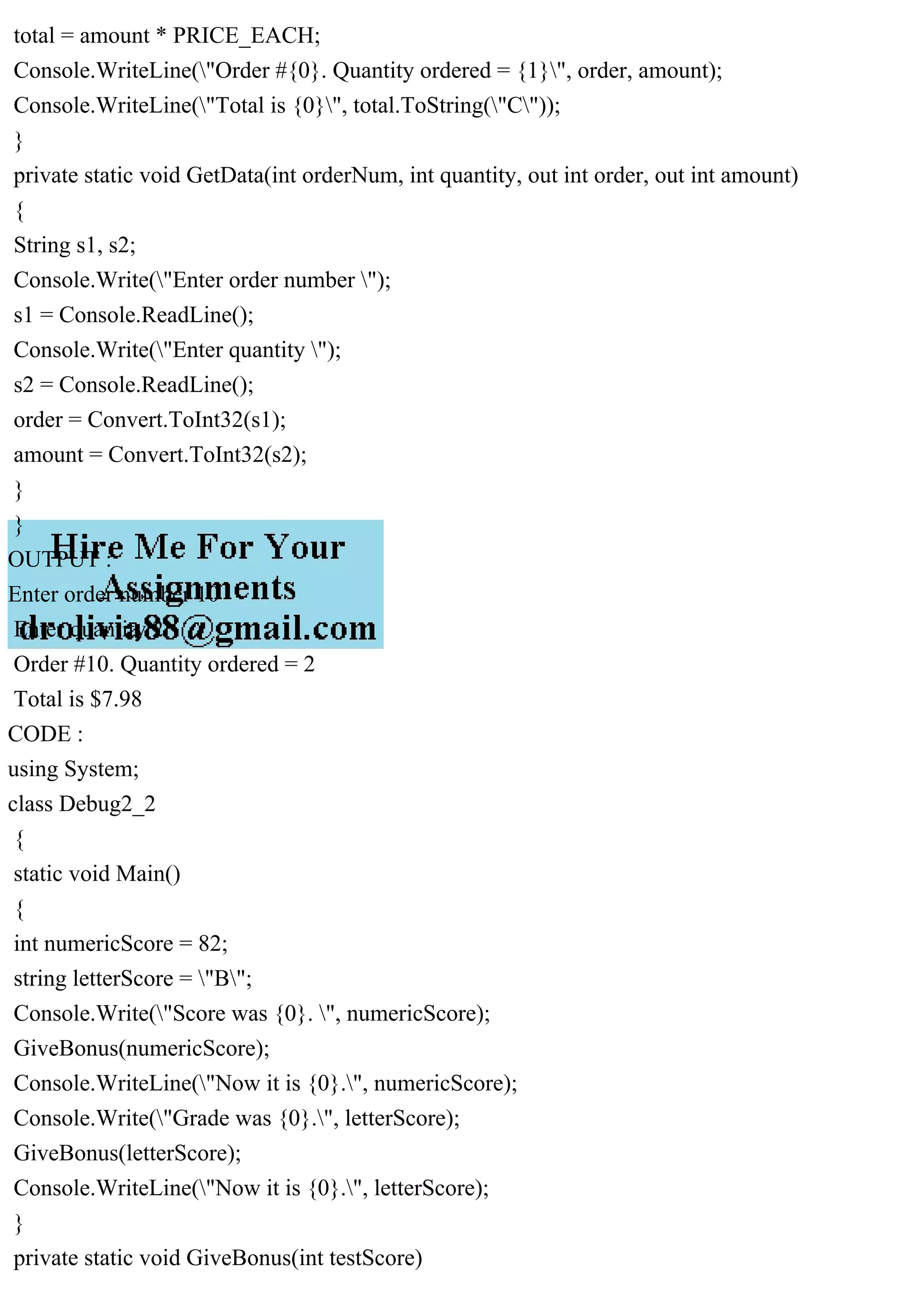 total = amount * PRICE_EACH;
Console.WriteLine("Order #{0}. Quantity ordered = {1}", order, amount);
Console.WriteLine("Total is {0}", total.ToString("C"));
}
private static void GetData(int orderNum, int quantity, out int order, out int amount)
{
String s1, s2;
Console.Write("Enter order number ");
s1 = Console.ReadLine();
Console.Write("Enter quantity ");
s2 = Console.ReadLine();
order = Convert.ToInt32(s1);
amount = Convert.ToInt32(s2);
}
}
OUTPUT :
Enter order number 10
Enter quantity 2
Order #10. Quantity ordered = 2
Total is $7.98
CODE :
using System;
class Debug2_2
{
static void Main()
{
int numericScore = 82;
string letterScore = "B";
Console.Write("Score was {0}. ", numericScore);
GiveBonus(numericScore);
Console.WriteLine("Now it is {0}.", numericScore);
Console.Write("Grade was {0}.", letterScore);
GiveBonus(letterScore);
Console.WriteLine("Now it is {0}.", letterScore);
}
private static void GiveBonus(int testScore)
 