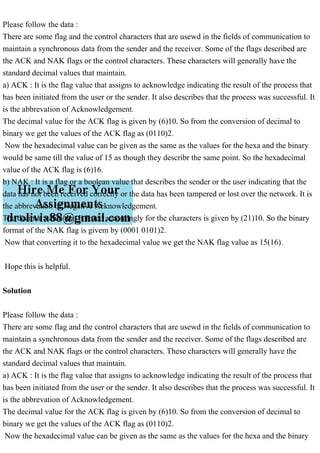 Please follow the data :
There are some flag and the control characters that are usewd in the fields of communication to
maintain a synchronous data from the sender and the receiver. Some of the flags described are
the ACK and NAK flags or the control characters. These characters will generally have the
standard decimal values that maintain.
a) ACK : It is the flag value that assigns to acknowledge indicating the result of the process that
has been initiated from the user or the sender. It also describes that the process was successful. It
is the abbrevation of Acknowledgement.
The decimal value for the ACK flag is given by (6)10. So from the conversion of decimal to
binary we get the values of the ACK flag as (0110)2.
Now the hexadecimal value can be given as the same as the values for the hexa and the binary
would be same till the value of 15 as though they describr the same point. So the hexadecimal
value of the ACK flag is (6)16.
b) NAK : It is a flag or a boolean value that describes the sender or the user indicating that the
data has not been received correctly or the data has been tampered or lost over the network. It is
the abbrevation of Negative Acknowledgement.
The decimal value that is listed accordingly for the characters is given by (21)10. So the binary
format of the NAK flag is givem by (0001 0101)2.
Now that converting it to the hexadecimal value we get the NAK flag value as 15(16).
Hope this is helpful.
Solution
Please follow the data :
There are some flag and the control characters that are usewd in the fields of communication to
maintain a synchronous data from the sender and the receiver. Some of the flags described are
the ACK and NAK flags or the control characters. These characters will generally have the
standard decimal values that maintain.
a) ACK : It is the flag value that assigns to acknowledge indicating the result of the process that
has been initiated from the user or the sender. It also describes that the process was successful. It
is the abbrevation of Acknowledgement.
The decimal value for the ACK flag is given by (6)10. So from the conversion of decimal to
binary we get the values of the ACK flag as (0110)2.
Now the hexadecimal value can be given as the same as the values for the hexa and the binary
 