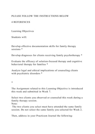 PLEASE FOLLOW THE INSTRUCTIONS BELOW
4 REFERENCES
Learning Objectives
Students will:
Develop effective documentation skills for family therapy
sessions *
Develop diagnoses for clients receiving family psychotherapy *
Evaluate the efficacy of solution-focused therapy and cognitive
behavioral therapy for families *
Analyze legal and ethical implications of counseling clients
with psychiatric disorders *
*
The Assignment related to this Learning Objective is introduced
this week and submitted in Week 7.
Select two clients you observed or counseled this week during a
family therapy session.
Note:
The two clients you select must have attended the same family
session. Do not select the same family you selected for Week 2.
Then, address in your Practicum Journal the following:
 