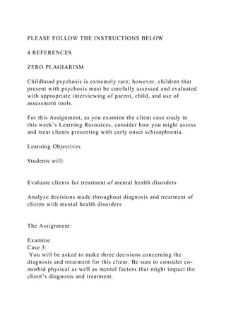 PLEASE FOLLOW THE INSTRUCTIONS BELOW
4 REFERENCES
ZERO PLAGIARISM
Childhood psychosis is extremely rare; however, children that
present with psychosis must be carefully assessed and evaluated
with appropriate interviewing of parent, child, and use of
assessment tools.
For this Assignment, as you examine the client case study in
this week’s Learning Resources, consider how you might assess
and treat clients presenting with early onset schizophrenia.
Learning Objectives
Students will:
Evaluate clients for treatment of mental health disorders
Analyze decisions made throughout diagnosis and treatment of
clients with mental health disorders
The Assignment:
Examine
Case 3:
You will be asked to make three decisions concerning the
diagnosis and treatment for this client. Be sure to consider co-
morbid physical as well as mental factors that might impact the
client’s diagnosis and treatment.
 