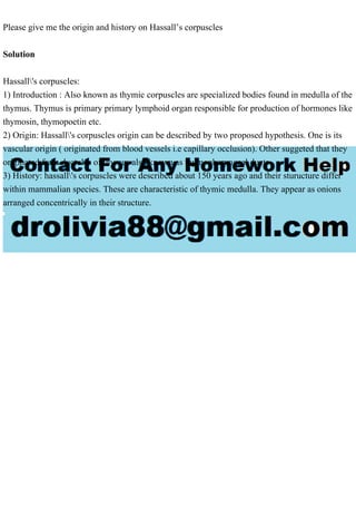 Please give me the origin and history on Hassall’s corpuscles
Solution
Hassall's corpuscles:
1) Introduction : Also known as thymic corpuscles are specialized bodies found in medulla of the
thymus. Thymus is primary primary lymphoid organ responsible for production of hormones like
thymosin, thymopoetin etc.
2) Origin: Hassall's corpuscles origin can be described by two proposed hypothesis. One is its
vascular origin ( originated from blood vessels i.e capillary occlusion). Other suggeted that they
originated from ductules of thymus also known as thymopharyngeal ducts
3) History: hassall's corpuscles were described about 150 years ago and their sturucture differ
within mammalian species. These are characteristic of thymic medulla. They appear as onions
arranged concentrically in their structure.
 