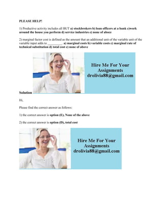 PLEASE HELP!
1) Productive activity includes all BUT a) stockbrokers b) loan officers at a bank c)work
around the house you perform d) service industries e) none of aboce
2) marginal factor cost is defined as the amount that an additional unit of the variable unit of the
variable input adds to _________. a) marginal costs b) variable costs c) marginal rate of
technical substitution d) total cost e) none of above
Solution
Hi,
Please find the correct answer as follows:
1) the correct answer is option (E), None of the above
2) the correct answer is option (D), total cost
 