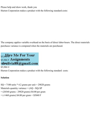 Please help and show work, thank you
Hurren Corporation makes a product with the following standard costs:
The company applies variable overhead on the basis of direct labor-hours. The direct materials
purchases variance is computed when the materials are purchased.
$5,840 U
$5,986 F
$5,840 F
$5,986 U
Hurren Corporation makes a product with the following standard costs:
Solution
SQ = 7100 units * 4.2 grams per unit = 29820 grams
Materials quantity variance = (AQ - SQ) SP
= (28360 grams - 29820 grams) $4.00 per gram
= (-1460 grams) $4.00 per gram = $5840 F
 