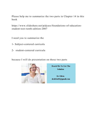 Please help me to summarize the two parts in Chapter 14 in this
book
https://www.slideshare.net/pidyass/foundations-of-education-
student-text-tenth-edition-2007
I need you to summarize the
1- Subject-centered curricula
2- student-centered curricula
because I will do presentation on those two parts
 