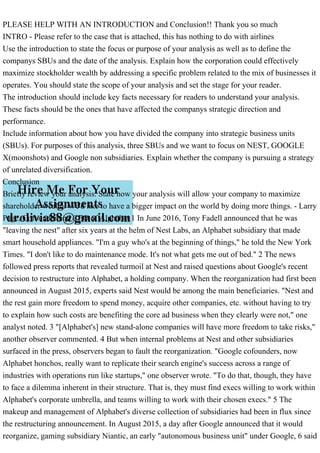 PLEASE HELP WITH AN INTRODUCTION and Conclusion!! Thank you so much
INTRO - Please refer to the case that is attached, this has nothing to do with airlines
Use the introduction to state the focus or purpose of your analysis as well as to define the
companys SBUs and the date of the analysis. Explain how the corporation could effectively
maximize stockholder wealth by addressing a specific problem related to the mix of businesses it
operates. You should state the scope of your analysis and set the stage for your reader.
The introduction should include key facts necessary for readers to understand your analysis.
These facts should be the ones that have affected the companys strategic direction and
performance.
Include information about how you have divided the company into strategic business units
(SBUs). For purposes of this analysis, three SBUs and we want to focus on NEST, GOOGLE
X(moonshots) and Google non subsidiaries. Explain whether the company is pursuing a strategy
of unrelated diversification.
Conclusion
Briefly review your analysis. State how your analysis will allow your company to maximize
shareholder wealth. We'd like to have a bigger impact on the world by doing more things. - Larry
Page, Cofounder and CEO of Alphabet 1 In June 2016, Tony Fadell announced that he was
"leaving the nest" after six years at the helm of Nest Labs, an Alphabet subsidiary that made
smart household appliances. "I'm a guy who's at the beginning of things," he told the New York
Times. "I don't like to do maintenance mode. It's not what gets me out of bed." 2 The news
followed press reports that revealed turmoil at Nest and raised questions about Google's recent
decision to restructure into Alphabet, a holding company. When the reorganization had first been
announced in August 2015, experts said Nest would be among the main beneficiaries. "Nest and
the rest gain more freedom to spend money, acquire other companies, etc. without having to try
to explain how such costs are benefiting the core ad business when they clearly were not," one
analyst noted. 3 "[Alphabet's] new stand-alone companies will have more freedom to take risks,"
another observer commented. 4 But when internal problems at Nest and other subsidiaries
surfaced in the press, observers began to fault the reorganization. "Google cofounders, now
Alphabet honchos, really want to replicate their search engine's success across a range of
industries with operations run like startups," one observer wrote. "To do that, though, they have
to face a dilemma inherent in their structure. That is, they must find execs willing to work within
Alphabet's corporate umbrella, and teams willing to work with their chosen execs." 5 The
makeup and management of Alphabet's diverse collection of subsidiaries had been in flux since
the restructuring announcement. In August 2015, a day after Google announced that it would
reorganize, gaming subsidiary Niantic, an early "autonomous business unit" under Google, 6 said
 