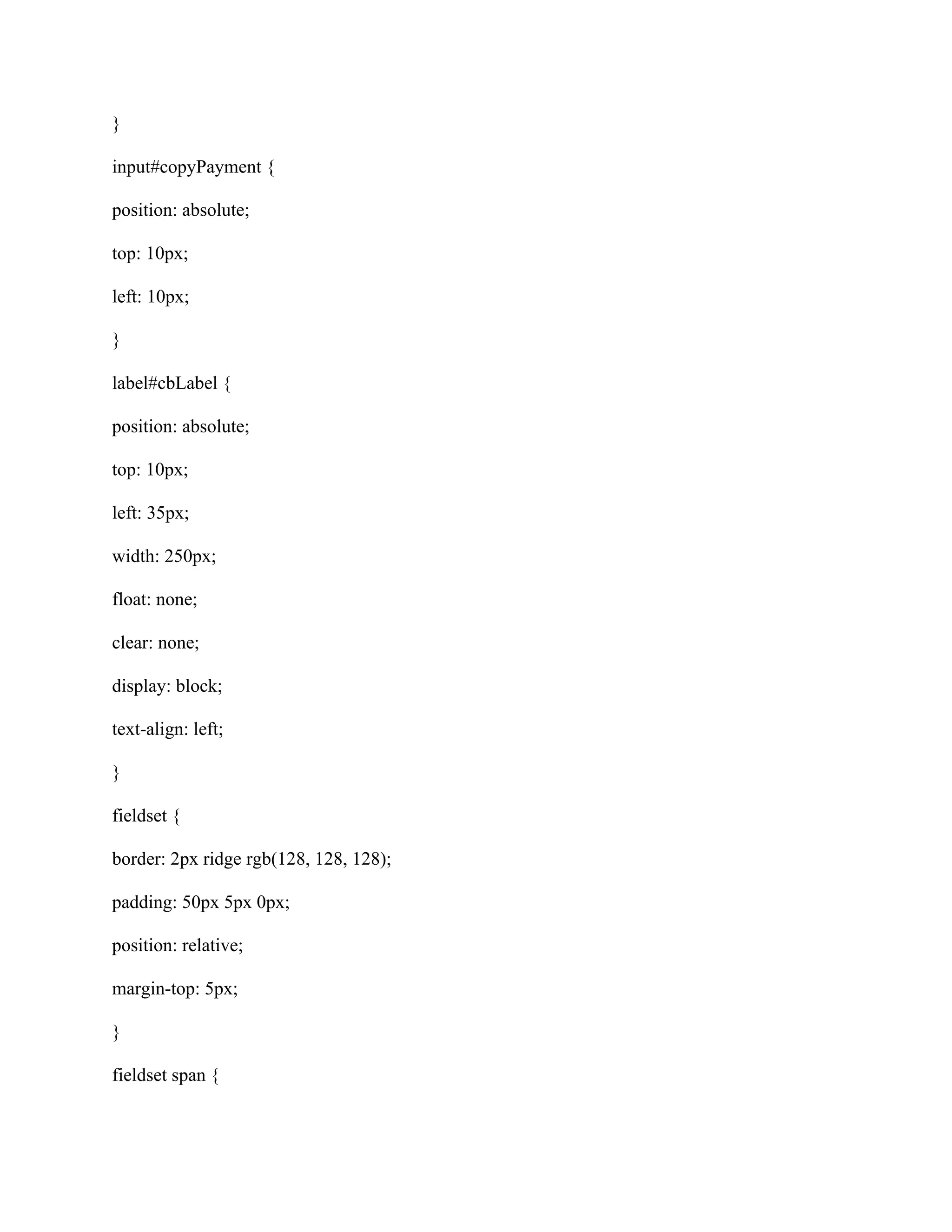 }
input#copyPayment {
position: absolute;
top: 10px;
left: 10px;
}
label#cbLabel {
position: absolute;
top: 10px;
left: 35px;
width: 250px;
float: none;
clear: none;
display: block;
text-align: left;
}
fieldset {
border: 2px ridge rgb(128, 128, 128);
padding: 50px 5px 0px;
position: relative;
margin-top: 5px;
}
fieldset span {
 