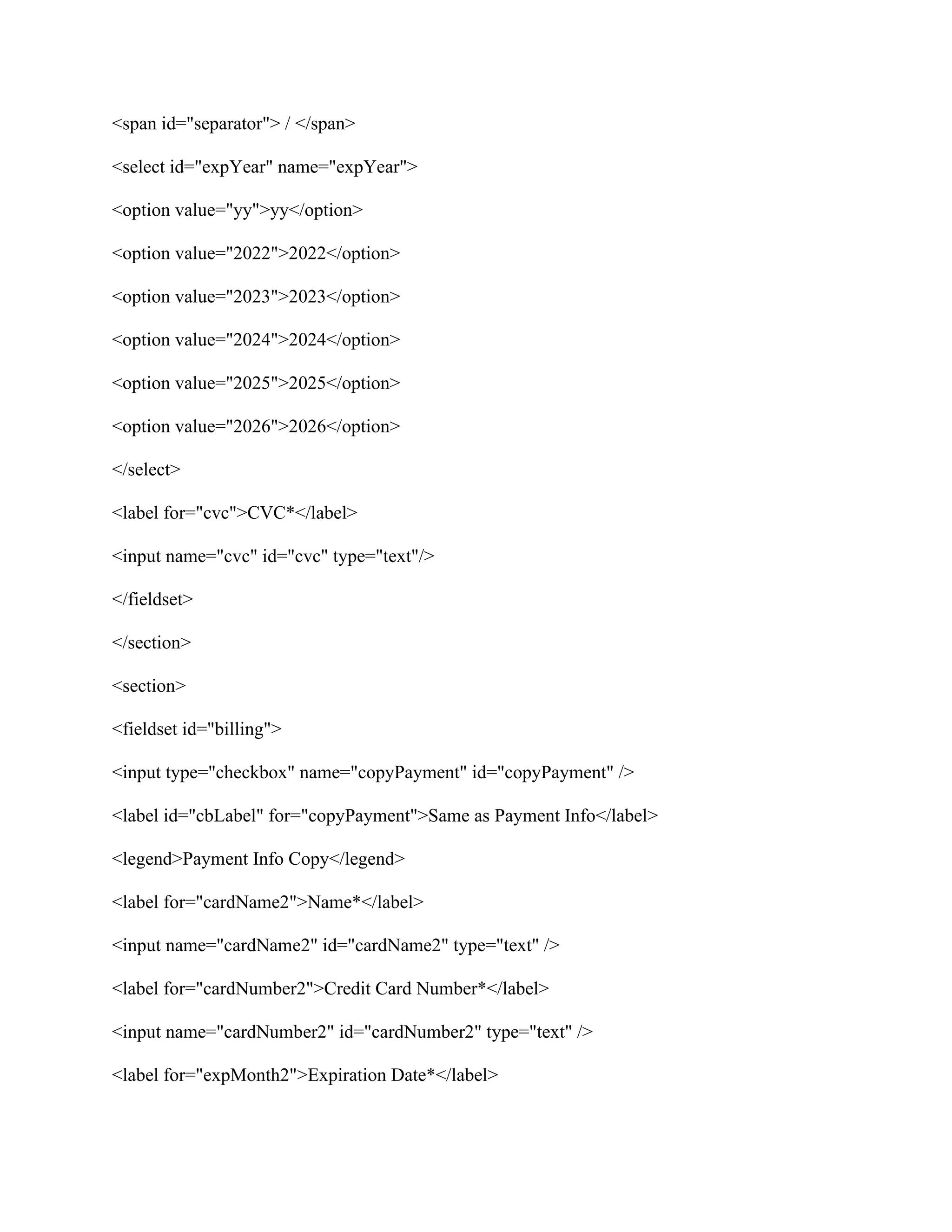 <span id="separator"> / </span>
<select id="expYear" name="expYear">
<option value="yy">yy</option>
<option value="2022">2022</option>
<option value="2023">2023</option>
<option value="2024">2024</option>
<option value="2025">2025</option>
<option value="2026">2026</option>
</select>
<label for="cvc">CVC*</label>
<input name="cvc" id="cvc" type="text"/>
</fieldset>
</section>
<section>
<fieldset id="billing">
<input type="checkbox" name="copyPayment" id="copyPayment" />
<label id="cbLabel" for="copyPayment">Same as Payment Info</label>
<legend>Payment Info Copy</legend>
<label for="cardName2">Name*</label>
<input name="cardName2" id="cardName2" type="text" />
<label for="cardNumber2">Credit Card Number*</label>
<input name="cardNumber2" id="cardNumber2" type="text" />
<label for="expMonth2">Expiration Date*</label>
 