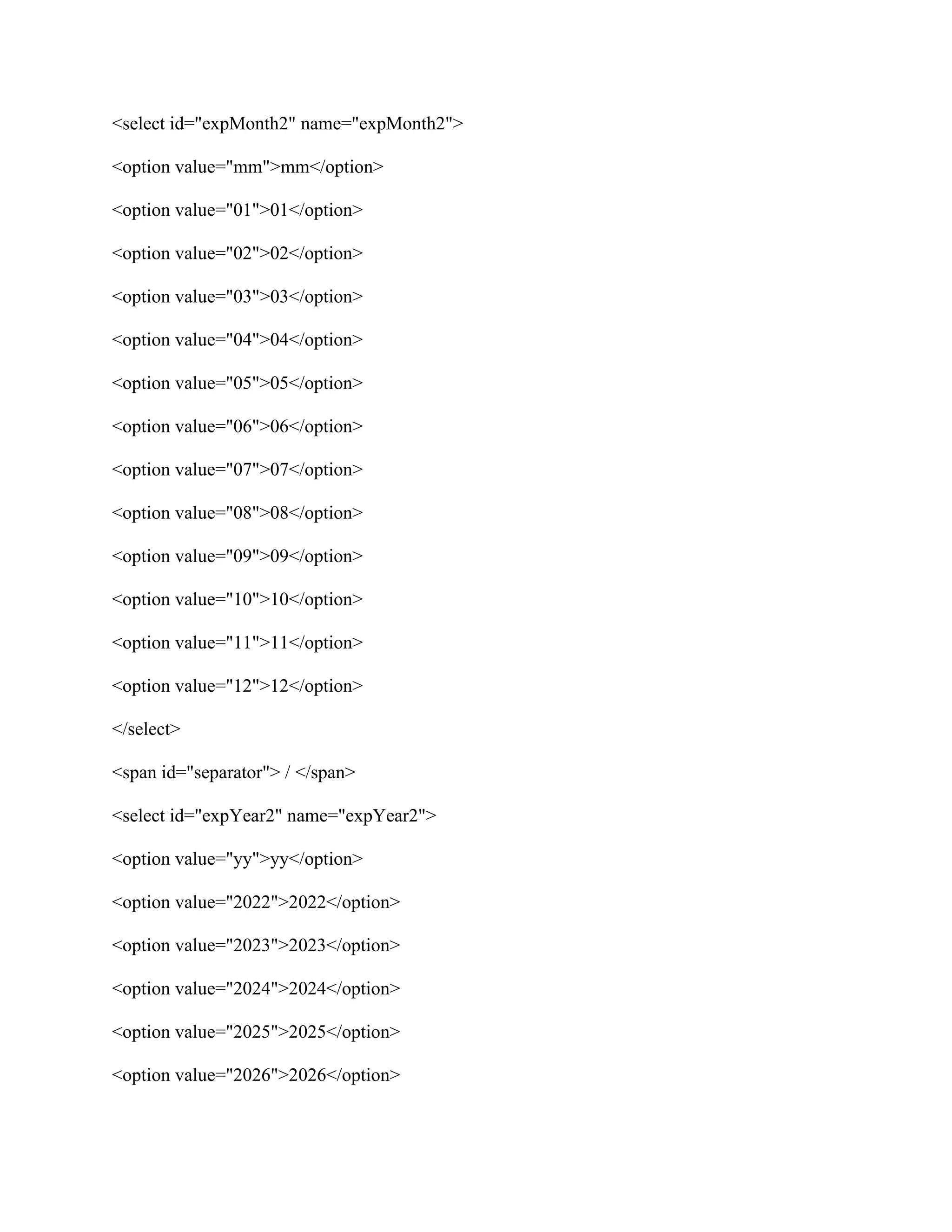 <select id="expMonth2" name="expMonth2">
<option value="mm">mm</option>
<option value="01">01</option>
<option value="02">02</option>
<option value="03">03</option>
<option value="04">04</option>
<option value="05">05</option>
<option value="06">06</option>
<option value="07">07</option>
<option value="08">08</option>
<option value="09">09</option>
<option value="10">10</option>
<option value="11">11</option>
<option value="12">12</option>
</select>
<span id="separator"> / </span>
<select id="expYear2" name="expYear2">
<option value="yy">yy</option>
<option value="2022">2022</option>
<option value="2023">2023</option>
<option value="2024">2024</option>
<option value="2025">2025</option>
<option value="2026">2026</option>
 