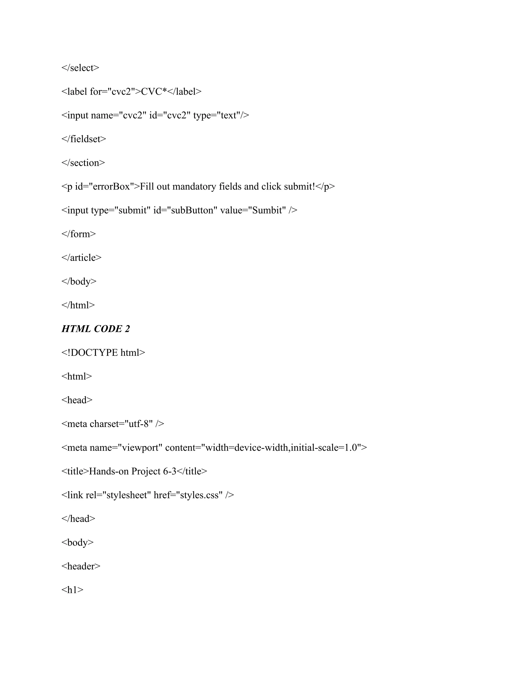 </select>
<label for="cvc2">CVC*</label>
<input name="cvc2" id="cvc2" type="text"/>
</fieldset>
</section>
<p id="errorBox">Fill out mandatory fields and click submit!</p>
<input type="submit" id="subButton" value="Sumbit" />
</form>
</article>
</body>
</html>
HTML CODE 2
<!DOCTYPE html>
<html>
<head>
<meta charset="utf-8" />
<meta name="viewport" content="width=device-width,initial-scale=1.0">
<title>Hands-on Project 6-3</title>
<link rel="stylesheet" href="styles.css" />
</head>
<body>
<header>
<h1>
 