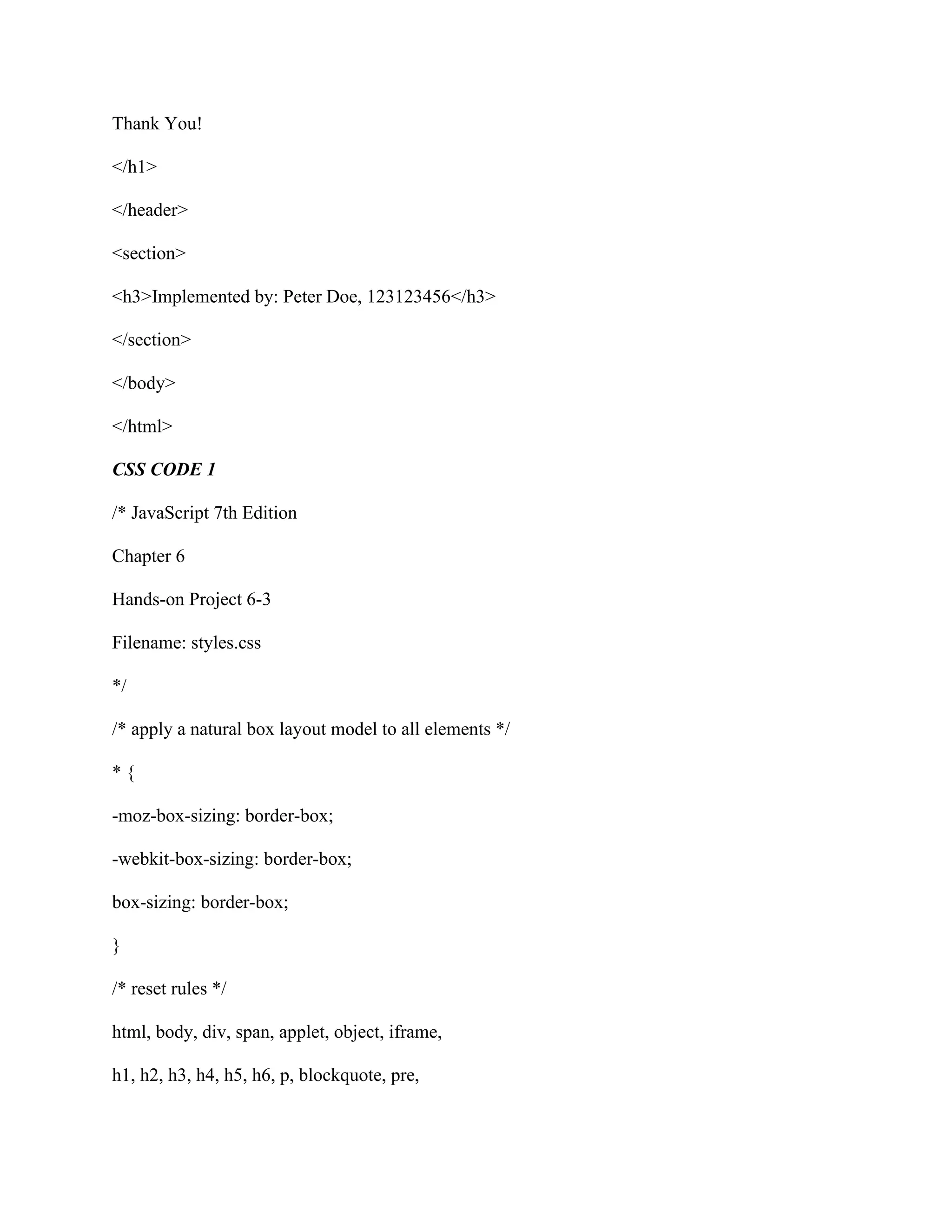 Thank You!
</h1>
</header>
<section>
<h3>Implemented by: Peter Doe, 123123456</h3>
</section>
</body>
</html>
CSS CODE 1
/* JavaScript 7th Edition
Chapter 6
Hands-on Project 6-3
Filename: styles.css
*/
/* apply a natural box layout model to all elements */
* {
-moz-box-sizing: border-box;
-webkit-box-sizing: border-box;
box-sizing: border-box;
}
/* reset rules */
html, body, div, span, applet, object, iframe,
h1, h2, h3, h4, h5, h6, p, blockquote, pre,
 