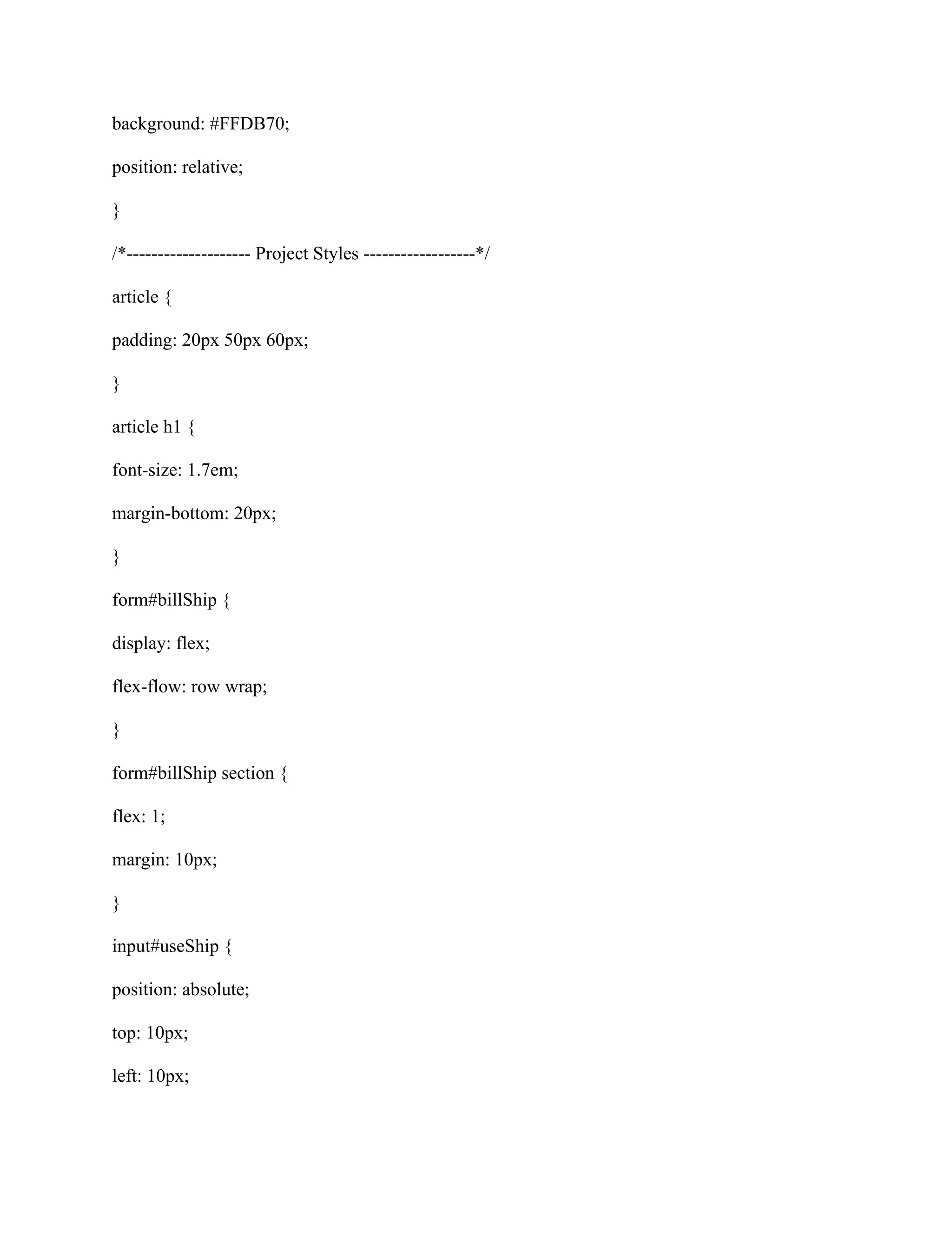 background: #FFDB70;
position: relative;
}
/*-------------------- Project Styles ------------------*/
article {
padding: 20px 50px 60px;
}
article h1 {
font-size: 1.7em;
margin-bottom: 20px;
}
form#billShip {
display: flex;
flex-flow: row wrap;
}
form#billShip section {
flex: 1;
margin: 10px;
}
input#useShip {
position: absolute;
top: 10px;
left: 10px;
 