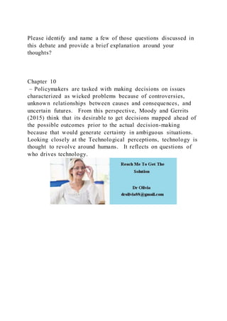 Please identify and name a few of those questions discussed in
this debate and provide a brief explanation around your
thoughts?
Chapter 10
– Policymakers are tasked with making decisions on issues
characterized as wicked problems because of controversies,
unknown relationships between causes and consequences, and
uncertain futures. From this perspective, Moody and Gerrits
(2015) think that its desirable to get decisions mapped ahead of
the possible outcomes prior to the actual decision-making
because that would generate certainty in ambiguous situations.
Looking closely at the Technological perceptions, technology is
thought to revolve around humans. It reflects on questions of
who drives technology.
 
