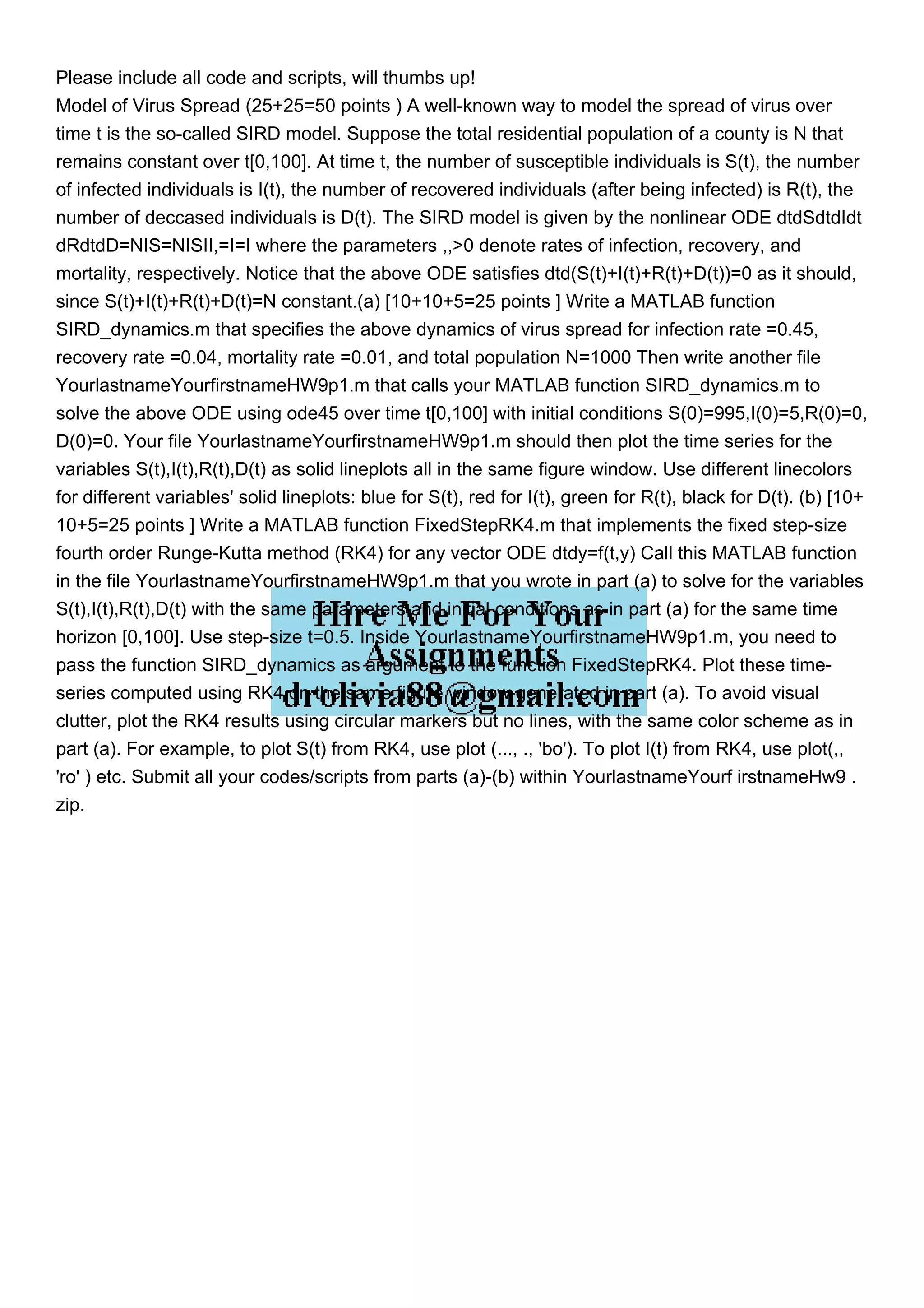Please include all code and scripts, will thumbs up!
Model of Virus Spread (25+25=50 points ) A well-known way to model the spread of virus over
time t is the so-called SIRD model. Suppose the total residential population of a county is N that
remains constant over t[0,100]. At time t, the number of susceptible individuals is S(t), the number
of infected individuals is I(t), the number of recovered individuals (after being infected) is R(t), the
number of deccased individuals is D(t). The SIRD model is given by the nonlinear ODE dtdSdtdIdt
dRdtdD=NIS=NISII,=I=I where the parameters ,,>0 denote rates of infection, recovery, and
mortality, respectively. Notice that the above ODE satisfies dtd(S(t)+I(t)+R(t)+D(t))=0 as it should,
since S(t)+I(t)+R(t)+D(t)=N constant.(a) [10+10+5=25 points ] Write a MATLAB function
SIRD_dynamics.m that specifies the above dynamics of virus spread for infection rate =0.45,
recovery rate =0.04, mortality rate =0.01, and total population N=1000 Then write another file
YourlastnameYourfirstnameHW9p1.m that calls your MATLAB function SIRD_dynamics.m to
solve the above ODE using ode45 over time t[0,100] with initial conditions S(0)=995,I(0)=5,R(0)=0,
D(0)=0. Your file YourlastnameYourfirstnameHW9p1.m should then plot the time series for the
variables S(t),I(t),R(t),D(t) as solid lineplots all in the same figure window. Use different linecolors
for different variables' solid lineplots: blue for S(t), red for I(t), green for R(t), black for D(t). (b) [10+
10+5=25 points ] Write a MATLAB function FixedStepRK4.m that implements the fixed step-size
fourth order Runge-Kutta method (RK4) for any vector ODE dtdy=f(t,y) Call this MATLAB function
in the file YourlastnameYourfirstnameHW9p1.m that you wrote in part (a) to solve for the variables
S(t),I(t),R(t),D(t) with the same parameters and initial conditions as in part (a) for the same time
horizon [0,100]. Use step-size t=0.5. Inside YourlastnameYourfirstnameHW9p1.m, you need to
pass the function SIRD_dynamics as argument to the function FixedStepRK4. Plot these time-
series computed using RK4 on the same figure window generated in part (a). To avoid visual
clutter, plot the RK4 results using circular markers but no lines, with the same color scheme as in
part (a). For example, to plot S(t) from RK4, use plot (..., ., 'bo'). To plot I(t) from RK4, use plot(,,
'ro' ) etc. Submit all your codes/scripts from parts (a)-(b) within YourlastnameYourf irstnameHw9 .
zip.
 