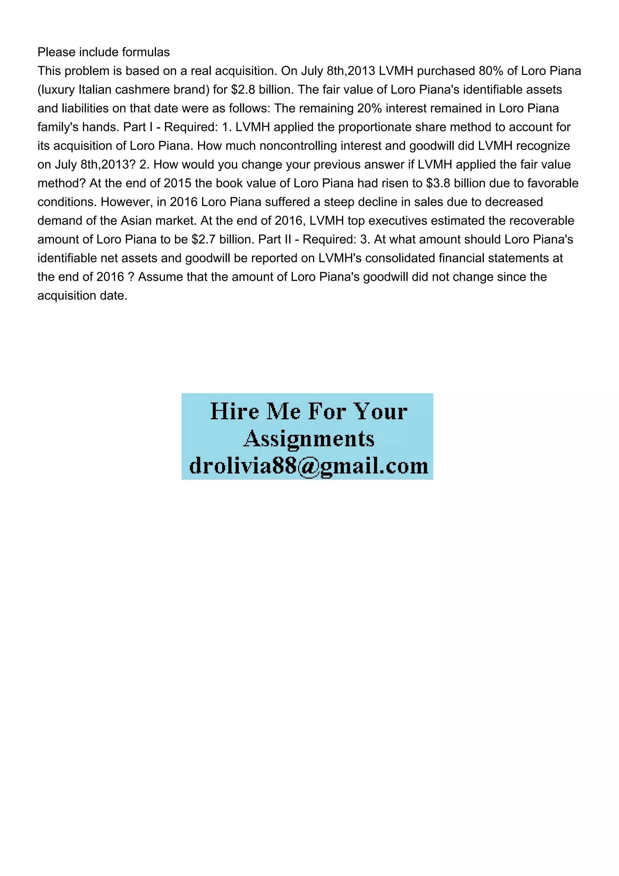 Please include formulas
This problem is based on a real acquisition. On July 8th,2013 LVMH purchased 80% of Loro Piana
(luxury Italian cashmere brand) for $2.8 billion. The fair value of Loro Piana's identifiable assets
and liabilities on that date were as follows: The remaining 20% interest remained in Loro Piana
family's hands. Part I - Required: 1. LVMH applied the proportionate share method to account for
its acquisition of Loro Piana. How much noncontrolling interest and goodwill did LVMH recognize
on July 8th,2013? 2. How would you change your previous answer if LVMH applied the fair value
method? At the end of 2015 the book value of Loro Piana had risen to $3.8 billion due to favorable
conditions. However, in 2016 Loro Piana suffered a steep decline in sales due to decreased
demand of the Asian market. At the end of 2016, LVMH top executives estimated the recoverable
amount of Loro Piana to be $2.7 billion. Part II - Required: 3. At what amount should Loro Piana's
identifiable net assets and goodwill be reported on LVMH's consolidated financial statements at
the end of 2016 ? Assume that the amount of Loro Piana's goodwill did not change since the
acquisition date.