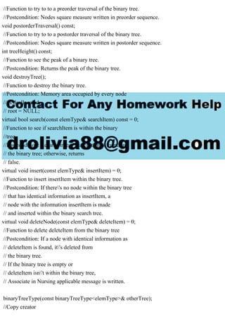 //Function to try to to a preorder traversal of the binary tree.
//Postcondition: Nodes square measure written in preorder sequence.
void postorderTraversal() const;
//Function to try to to a postorder traversal of the binary tree.
//Postcondition: Nodes square measure written in postorder sequence.
int treeHeight() const;
//Function to see the peak of a binary tree.
//Postcondition: Returns the peak of the binary tree.
void destroyTree();
//Function to destroy the binary tree.
//Postcondition: Memory area occupied by every node
// is deallocated.
// root = NULL;
virtual bool search(const elemType& searchItem) const = 0;
//Function to see if searchItem is within the binary
//tree.
//Postcondition: Returns true if searchItem is found in
// the binary tree; otherwise, returns
// false.
virtual void insert(const elemType& insertItem) = 0;
//Function to insert insertItem within the binary tree.
//Postcondition: If there's no node within the binary tree
// that has identical information as insertItem, a
// node with the information insertItem is made
// and inserted within the binary search tree.
virtual void deleteNode(const elemType& deleteItem) = 0;
//Function to delete deleteItem from the binary tree
//Postcondition: If a node with identical information as
// deleteItem is found, it's deleted from
// the binary tree.
// If the binary tree is empty or
// deleteItem isn't within the binary tree,
// Associate in Nursing applicable message is written.
binaryTreeType(const binaryTreeType<elemType>& otherTree);
//Copy creator
 
