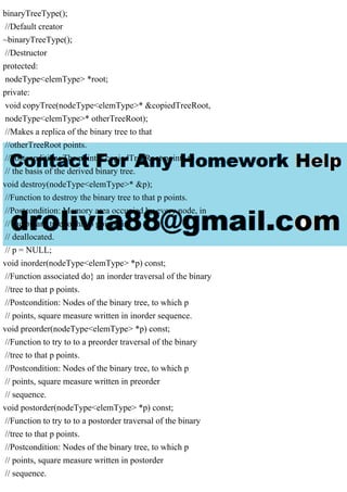 binaryTreeType();
//Default creator
~binaryTreeType();
//Destructor
protected:
nodeType<elemType> *root;
private:
void copyTree(nodeType<elemType>* &copiedTreeRoot,
nodeType<elemType>* otherTreeRoot);
//Makes a replica of the binary tree to that
//otherTreeRoot points.
//Postcondition: The pointer copiedTreeRoot points to
// the basis of the derived binary tree.
void destroy(nodeType<elemType>* &p);
//Function to destroy the binary tree to that p points.
//Postcondition: Memory area occupied by every node, in
// the binary tree to that p points, is
// deallocated.
// p = NULL;
void inorder(nodeType<elemType> *p) const;
//Function associated do} an inorder traversal of the binary
//tree to that p points.
//Postcondition: Nodes of the binary tree, to which p
// points, square measure written in inorder sequence.
void preorder(nodeType<elemType> *p) const;
//Function to try to to a preorder traversal of the binary
//tree to that p points.
//Postcondition: Nodes of the binary tree, to which p
// points, square measure written in preorder
// sequence.
void postorder(nodeType<elemType> *p) const;
//Function to try to to a postorder traversal of the binary
//tree to that p points.
//Postcondition: Nodes of the binary tree, to which p
// points, square measure written in postorder
// sequence.
 