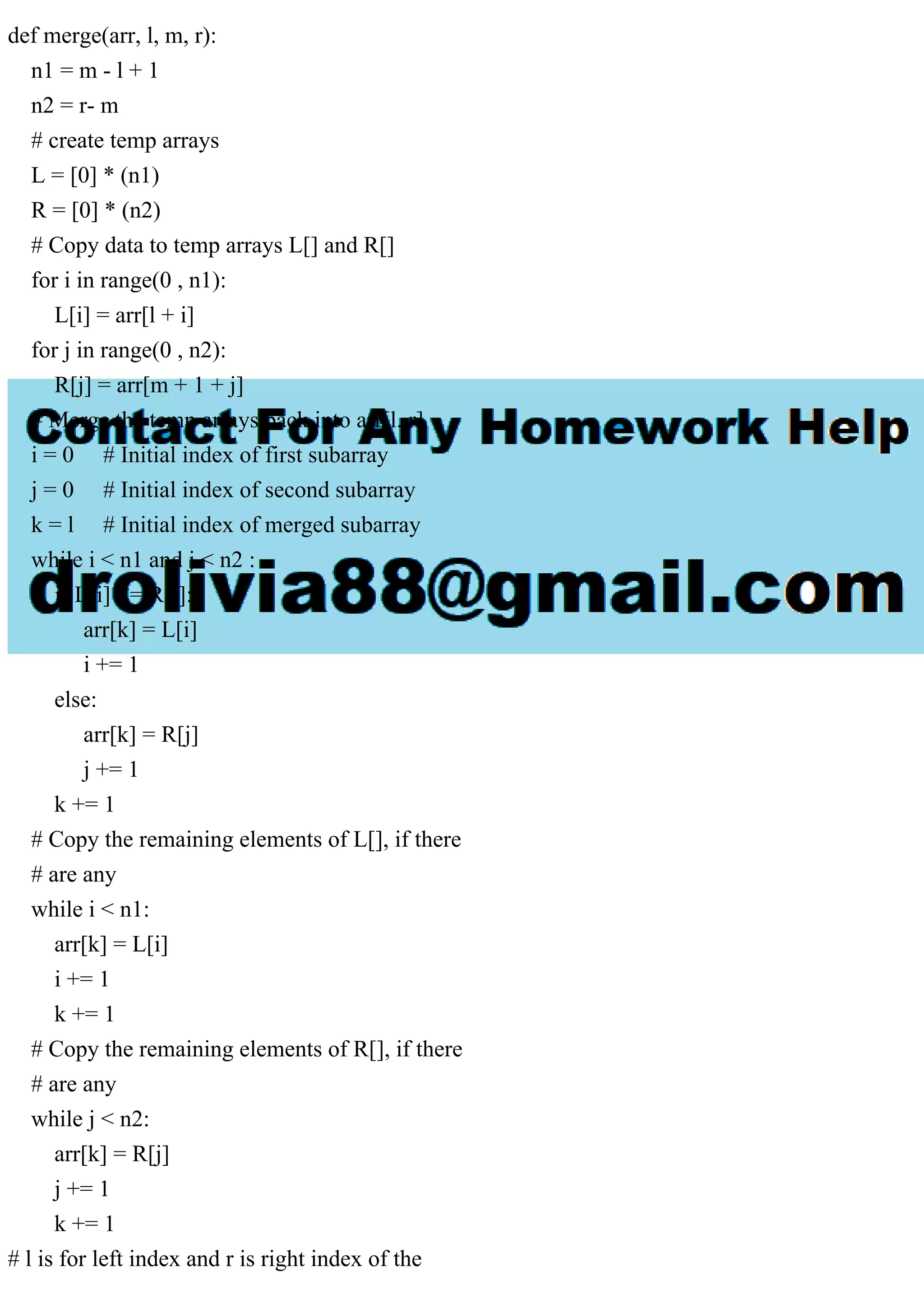 def merge(arr, l, m, r):
n1 = m - l + 1
n2 = r- m
# create temp arrays
L = [0] * (n1)
R = [0] * (n2)
# Copy data to temp arrays L[] and R[]
for i in range(0 , n1):
L[i] = arr[l + i]
for j in range(0 , n2):
R[j] = arr[m + 1 + j]
# Merge the temp arrays back into arr[l..r]
i = 0 # Initial index of first subarray
j = 0 # Initial index of second subarray
k = l # Initial index of merged subarray
while i < n1 and j < n2 :
if L[i] <= R[j]:
arr[k] = L[i]
i += 1
else:
arr[k] = R[j]
j += 1
k += 1
# Copy the remaining elements of L[], if there
# are any
while i < n1:
arr[k] = L[i]
i += 1
k += 1
# Copy the remaining elements of R[], if there
# are any
while j < n2:
arr[k] = R[j]
j += 1
k += 1
# l is for left index and r is right index of the
 