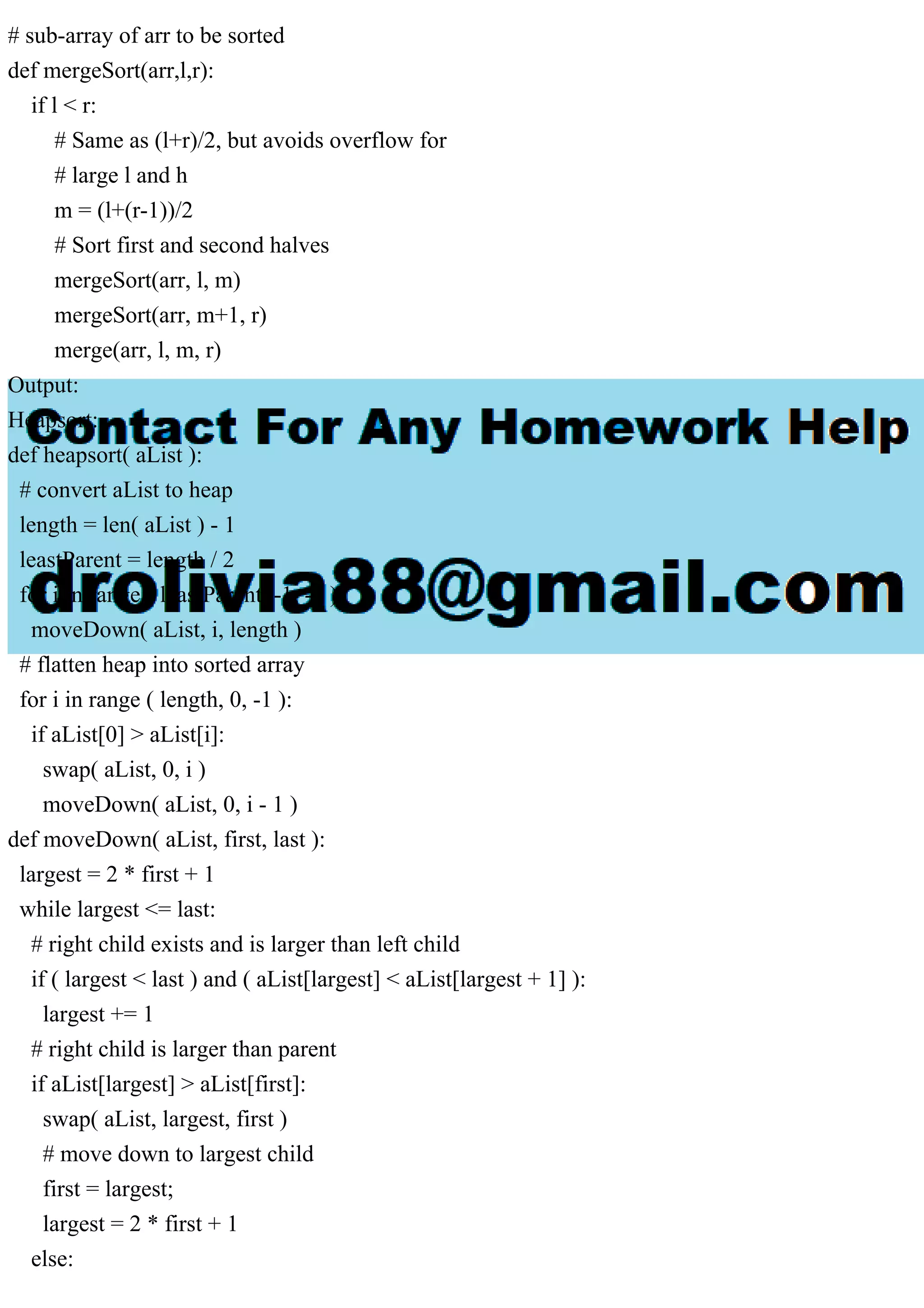 # sub-array of arr to be sorted
def mergeSort(arr,l,r):
if l < r:
# Same as (l+r)/2, but avoids overflow for
# large l and h
m = (l+(r-1))/2
# Sort first and second halves
mergeSort(arr, l, m)
mergeSort(arr, m+1, r)
merge(arr, l, m, r)
Output:
Heapsort:
def heapsort( aList ):
# convert aList to heap
length = len( aList ) - 1
leastParent = length / 2
for i in range ( leastParent, -1, -1 ):
moveDown( aList, i, length )
# flatten heap into sorted array
for i in range ( length, 0, -1 ):
if aList[0] > aList[i]:
swap( aList, 0, i )
moveDown( aList, 0, i - 1 )
def moveDown( aList, first, last ):
largest = 2 * first + 1
while largest <= last:
# right child exists and is larger than left child
if ( largest < last ) and ( aList[largest] < aList[largest + 1] ):
largest += 1
# right child is larger than parent
if aList[largest] > aList[first]:
swap( aList, largest, first )
# move down to largest child
first = largest;
largest = 2 * first + 1
else:
 