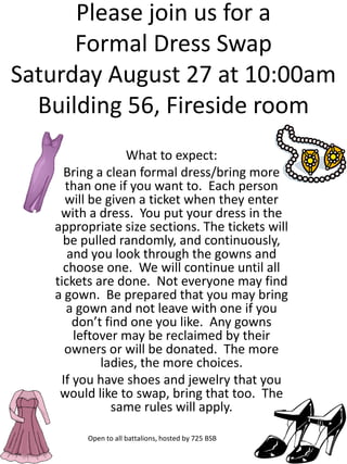 Please join us for a
      Formal Dress Swap
Saturday August 27 at 10:00am
  Building 56, Fireside room
                 What to expect:
     Bring a clean formal dress/bring more
     than one if you want to. Each person
     will be given a ticket when they enter
    with a dress. You put your dress in the
   appropriate size sections. The tickets will
     be pulled randomly, and continuously,
      and you look through the gowns and
     choose one. We will continue until all
   tickets are done. Not everyone may find
   a gown. Be prepared that you may bring
      a gown and not leave with one if you
       don’t find one you like. Any gowns
       leftover may be reclaimed by their
     owners or will be donated. The more
            ladies, the more choices.
    If you have shoes and jewelry that you
    would like to swap, bring that too. The
              same rules will apply.

         Open to all battalions, hosted by 725 BSB
 