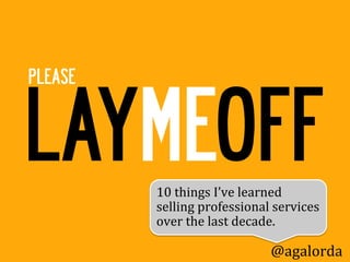 LAYMEOFF
PLEASE




         10	
  things	
  I’ve	
  learned	
  
         selling	
  professional	
  services	
  
         over	
  the	
  last	
  decade.	
  	
  	
  

                                     @agalorda
 