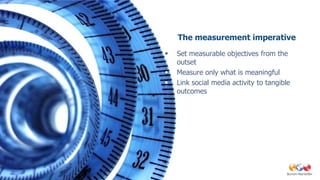 The measurement imperative
   Set measurable objectives from the
    outset
   Measure only what is meaningful
   Link social media activity to tangible
    outcomes
 
