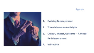 Agenda



1.   Evolving Measurement

2.   Three Measurement Myths

3.   Output, Impact, Outcome - A Model
     for Measurement

4.   In Practice
 