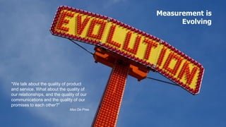 Measurement is
                                                   Evolving




“We talk about the quality of product
and service. What about the quality of
our relationships, and the quality of our
communications and the quality of our
promises to each other?”
                               Max De Pree
 