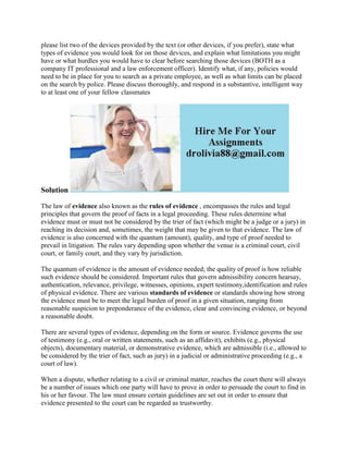 please list two of the devices provided by the text (or other devices, if you prefer), state what
types of evidence you would look for on those devices, and explain what limitations you might
have or what hurdles you would have to clear before searching those devices (BOTH as a
company IT professional and a law enforcement officer). Identify what, if any, policies would
need to be in place for you to search as a private employee, as well as what limits can be placed
on the search by police. Please discuss thoroughly, and respond in a substantive, intelligent way
to at least one of your fellow classmates
Solution
The law of evidence also known as the rules of evidence , encompasses the rules and legal
principles that govern the proof of facts in a legal proceeding. These rules determine what
evidence must or must not be considered by the trier of fact (which might be a judge or a jury) in
reaching its decision and, sometimes, the weight that may be given to that evidence. The law of
evidence is also concerned with the quantum (amount), quality, and type of proof needed to
prevail in litigation. The rules vary depending upon whether the venue is a criminal court, civil
court, or family court, and they vary by jurisdiction.
The quantum of evidence is the amount of evidence needed; the quality of proof is how reliable
such evidence should be considered. Important rules that govern admissibility concern hearsay,
authentication, relevance, privilege, witnesses, opinions, expert testimony,identification and rules
of physical evidence. There are various standards of evidence or standards showing how strong
the evidence must be to meet the legal burden of proof in a given situation, ranging from
reasonable suspicion to preponderance of the evidence, clear and convincing evidence, or beyond
a reasonable doubt.
There are several types of evidence, depending on the form or source. Evidence governs the use
of testimony (e.g., oral or written statements, such as an affidavit), exhibits (e.g., physical
objects), documentary material, or demonstrative evidence, which are admissible (i.e., allowed to
be considered by the trier of fact, such as jury) in a judicial or administrative proceeding (e.g., a
court of law).
When a dispute, whether relating to a civil or criminal matter, reaches the court there will always
be a number of issues which one party will have to prove in order to persuade the court to find in
his or her favour. The law must ensure certain guidelines are set out in order to ensure that
evidence presented to the court can be regarded as trustworthy.
 