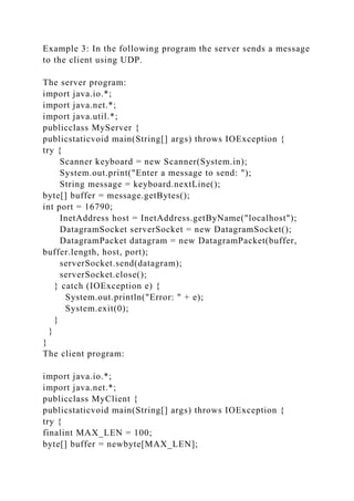 Example 3: In the following program the server sends a message
to the client using UDP.
The server program:
import java.io.*;
import java.net.*;
import java.util.*;
publicclass MyServer {
publicstaticvoid main(String[] args) throws IOException {
try {
Scanner keyboard = new Scanner(System.in);
System.out.print("Enter a message to send: ");
String message = keyboard.nextLine();
byte[] buffer = message.getBytes();
int port = 16790;
InetAddress host = InetAddress.getByName("localhost");
DatagramSocket serverSocket = new DatagramSocket();
DatagramPacket datagram = new DatagramPacket(buffer,
buffer.length, host, port);
serverSocket.send(datagram);
serverSocket.close();
} catch (IOException e) {
System.out.println("Error: " + e);
System.exit(0);
}
}
}
The client program:
import java.io.*;
import java.net.*;
publicclass MyClient {
publicstaticvoid main(String[] args) throws IOException {
try {
finalint MAX_LEN = 100;
byte[] buffer = newbyte[MAX_LEN];
 