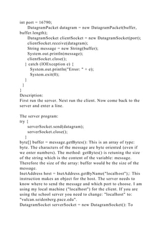 int port = 16790;
DatagramPacket datagram = new DatagramPacket(buffer,
buffer.length);
DatagramSocket clientSocket = new DatagramSocket(port);
clientSocket.receive(datagram);
String message = new String(buffer);
System.out.println(message);
clientSocket.close();
} catch (IOException e) {
System.out.println("Error: " + e);
System.exit(0);
}
}
}
Description:
First run the server. Next run the client. Now come back to the
server and enter a line.
The server program:
try {
serverSocket.send(datagram);
serverSocket.close();
}
byte[] buffer = message.getBytes(): This is an array of type:
byte. The characters of the message are byte oriented (even if
we enter numbers). The method: getBytes() is retuning the size
of the string which is the content of the variable: message.
Therefore the size of the array: buffer would be the size of the
message.
InetAddress host = InetAddress.getByName("localhost");: This
instruction makes an object for the host. The server needs to
know where to send the message and which port to choose. I am
using my local machine ("localhost") for the client. If you are
using the school server you need to change: "localhost" to:
"vulcan.seidenberg.pace.edu".
DatagramSocket serverSocket = new DatagramSocket(): To
 