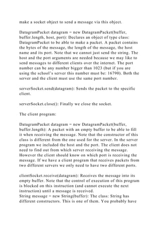 make a socket object to send a message via this object.
DatagramPacket datagram = new DatagramPacket(buffer,
buffer.length, host, port): Declares an object of type class:
DatagramPacket to be able to make a packet. A packet contains
the bytes of the message, the length of the message, the host
name and its port. Note that we cannot just send the string. The
host and the port arguments are needed because we may like to
send messages to different clients over the internet. The port
number can be any number bigger than 1023 (but if you are
using the school’s server this number must be: 16790). Both the
server and the client must use the same port number.
serverSocket.send(datagram): Sends the packet to the specific
client.
serverSocket.close(): Finally we close the socket.
The client program:
DatagramPacket datagram = new DatagramPacket(buffer,
buffer.length): A packet with an empty buffer to be able to fill
it when receiving the message. Note that the constructor of this
class is different from the one used for the server. In the server
program we included the host and the port. The client does not
need to find out from which server receiving the message.
However the client should know on which port is receiving the
message. If we have a client program that receives packets from
two different servers we only need to have two different ports.
clientSocket.receive(datagram): Receives the message into its
empty buffer. Note that the control of execution of this program
is blocked on this instruction (and cannot execute the next
instruction) until a message is received.
String message = new String(buffer): The class: String has
different constructors. This is one of them. You probably have
 