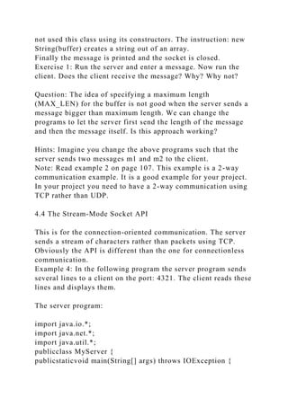 not used this class using its constructors. The instruction: new
String(buffer) creates a string out of an array.
Finally the message is printed and the socket is closed.
Exercise 1: Run the server and enter a message. Now run the
client. Does the client receive the message? Why? Why not?
Question: The idea of specifying a maximum length
(MAX_LEN) for the buffer is not good when the server sends a
message bigger than maximum length. We can change the
programs to let the server first send the length of the message
and then the message itself. Is this approach working?
Hints: Imagine you change the above programs such that the
server sends two messages m1 and m2 to the client.
Note: Read example 2 on page 107. This example is a 2-way
communication example. It is a good example for your project.
In your project you need to have a 2-way communication using
TCP rather than UDP.
4.4 The Stream-Mode Socket API
This is for the connection-oriented communication. The server
sends a stream of characters rather than packets using TCP.
Obviously the API is different than the one for connectionless
communication.
Example 4: In the following program the server program sends
several lines to a client on the port: 4321. The client reads these
lines and displays them.
The server program:
import java.io.*;
import java.net.*;
import java.util.*;
publicclass MyServer {
publicstaticvoid main(String[] args) throws IOException {
 